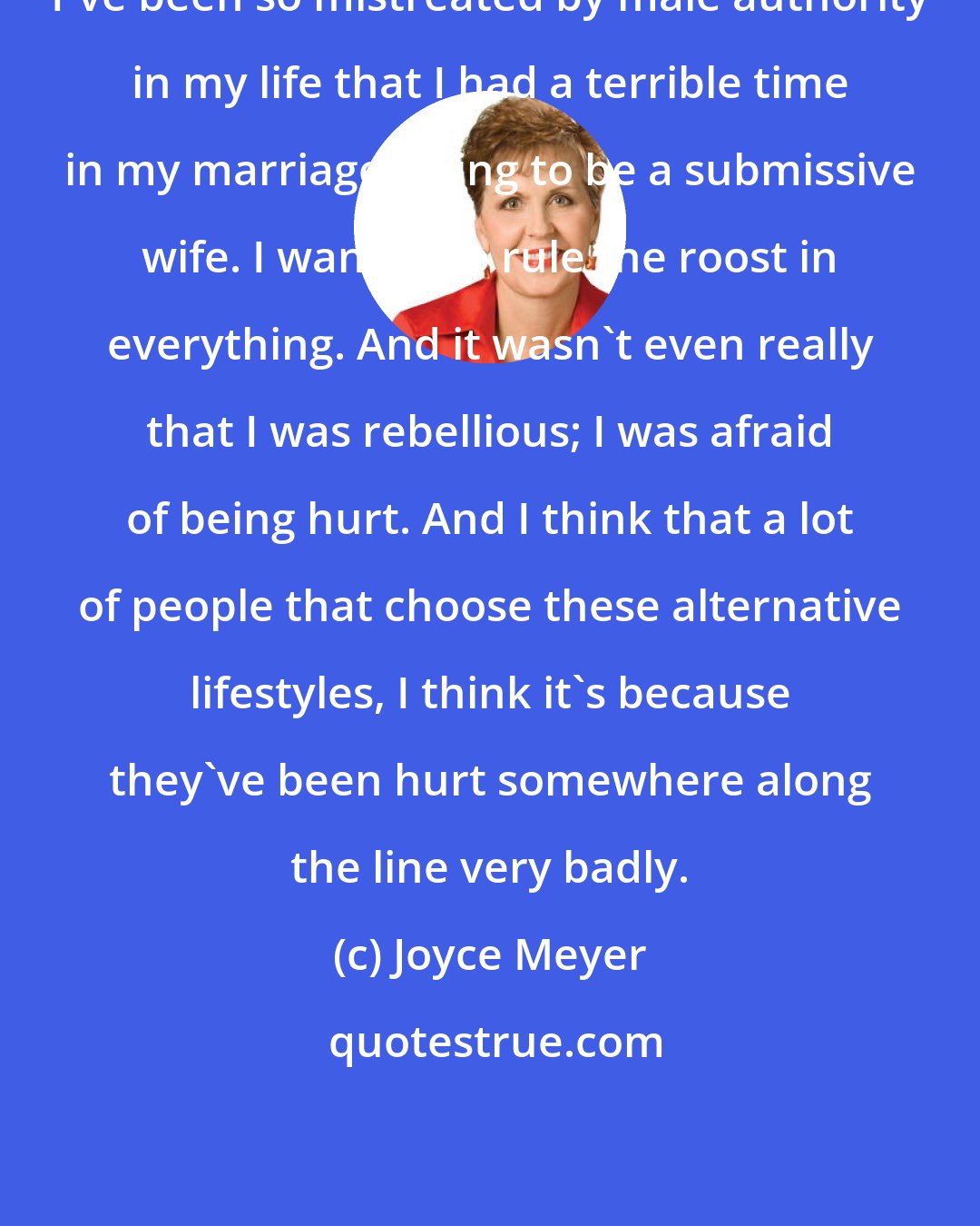 Joyce Meyer: I've been so mistreated by male authority in my life that I had a terrible time in my marriage trying to be a submissive wife. I wanted to rule the roost in everything. And it wasn't even really that I was rebellious; I was afraid of being hurt. And I think that a lot of people that choose these alternative lifestyles, I think it's because they've been hurt somewhere along the line very badly.