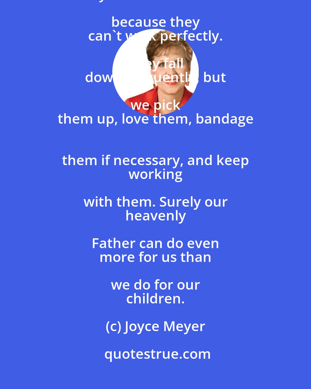 Joyce Meyer: We don't think there's 
 something wrong with one- 
 year-old children because they 
 can't walk perfectly. They fall 
 down frequently, but we pick 
 them up, love them, bandage 
 them if necessary, and keep 
 working with them. Surely our 
 heavenly Father can do even 
 more for us than we do for our 
 children.