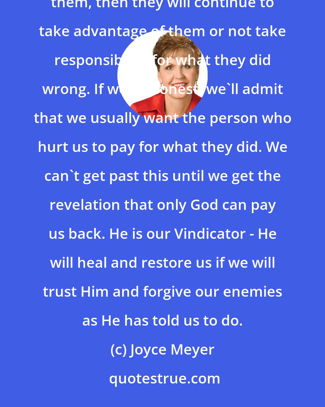 Joyce Meyer: When an injustice happens, we want to be vindicated. People feel that if they forgive the person who hurt them, then they will continue to take advantage of them or not take responsibility for what they did wrong. If we're honest, we'll admit that we usually want the person who hurt us to pay for what they did. We can't get past this until we get the revelation that only God can pay us back. He is our Vindicator - He will heal and restore us if we will trust Him and forgive our enemies as He has told us to do.