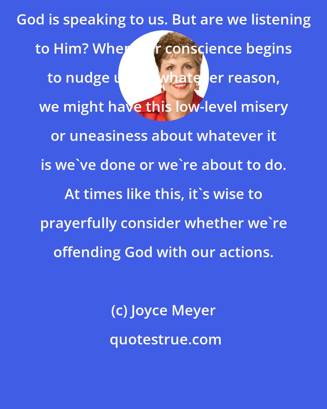 Joyce Meyer: God is speaking to us. But are we listening to Him? When our conscience begins to nudge us for whatever reason, we might have this low-level misery or uneasiness about whatever it is we've done or we're about to do. At times like this, it's wise to prayerfully consider whether we're offending God with our actions.