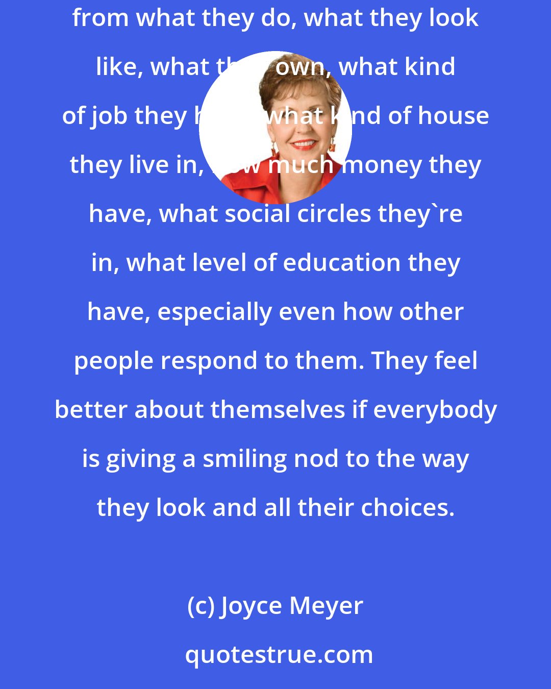 Joyce Meyer: I believe that a lot of people in our society today, people who have been hurt and even people who haven't been hurt, get their worth and value from what they do, what they look like, what they own, what kind of job they have, what kind of house they live in, how much money they have, what social circles they're in, what level of education they have, especially even how other people respond to them. They feel better about themselves if everybody is giving a smiling nod to the way they look and all their choices.