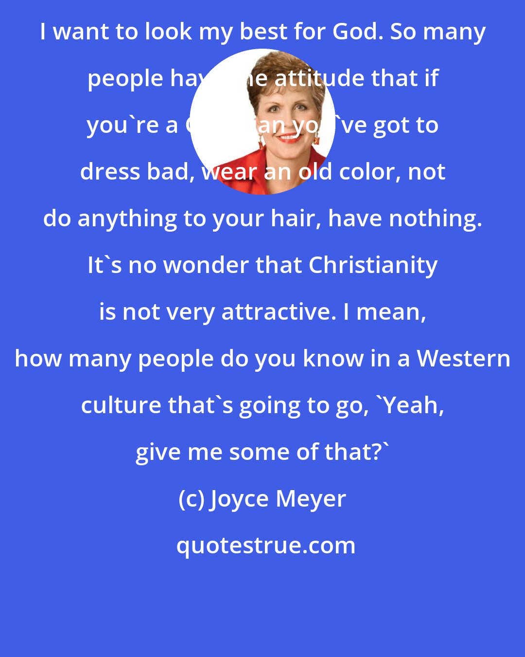 Joyce Meyer: I want to look my best for God. So many people have the attitude that if you're a Christian you've got to dress bad, wear an old color, not do anything to your hair, have nothing. It's no wonder that Christianity is not very attractive. I mean, how many people do you know in a Western culture that's going to go, 'Yeah, give me some of that?'