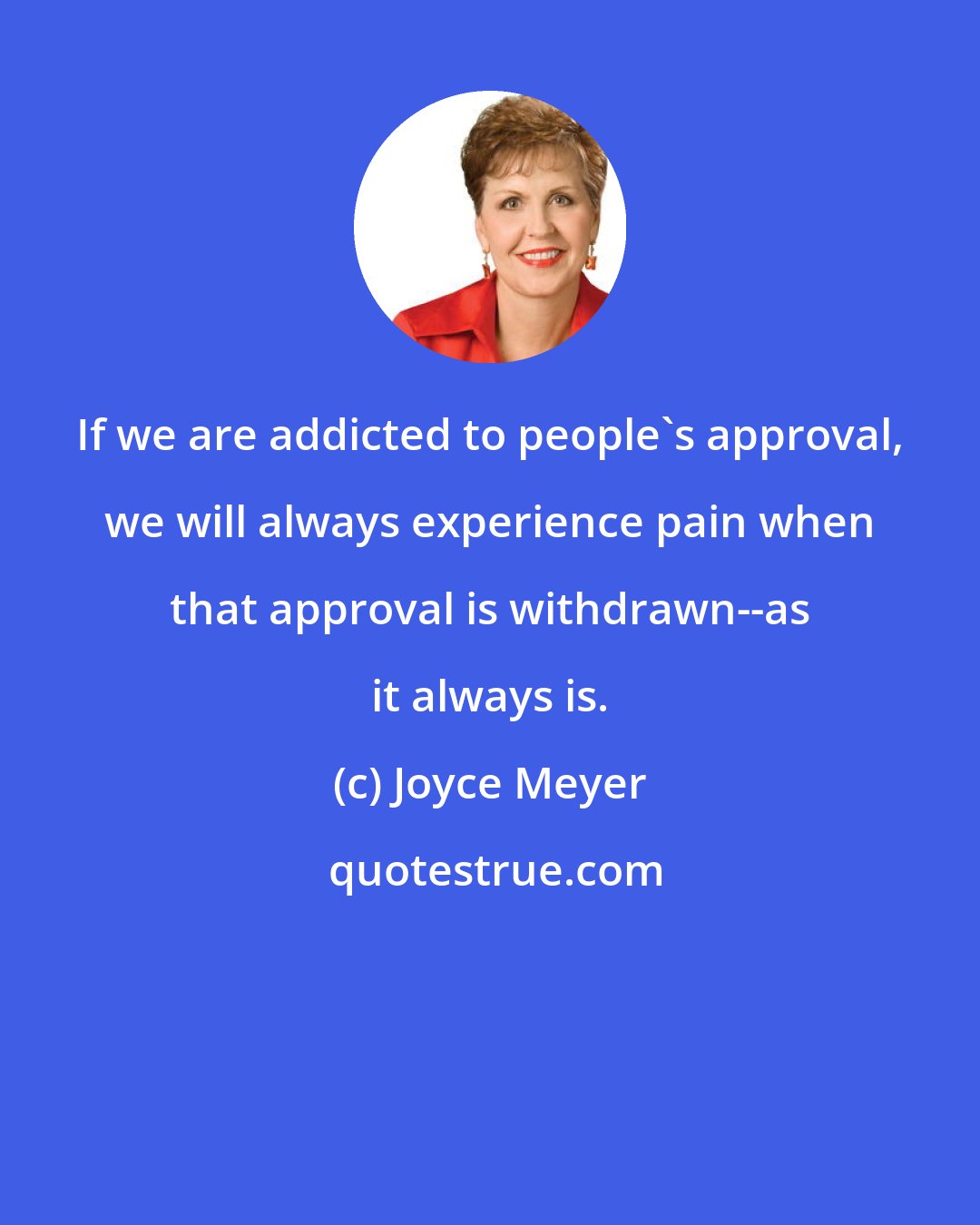 Joyce Meyer: If we are addicted to people's approval, we will always experience pain when that approval is withdrawn--as it always is.