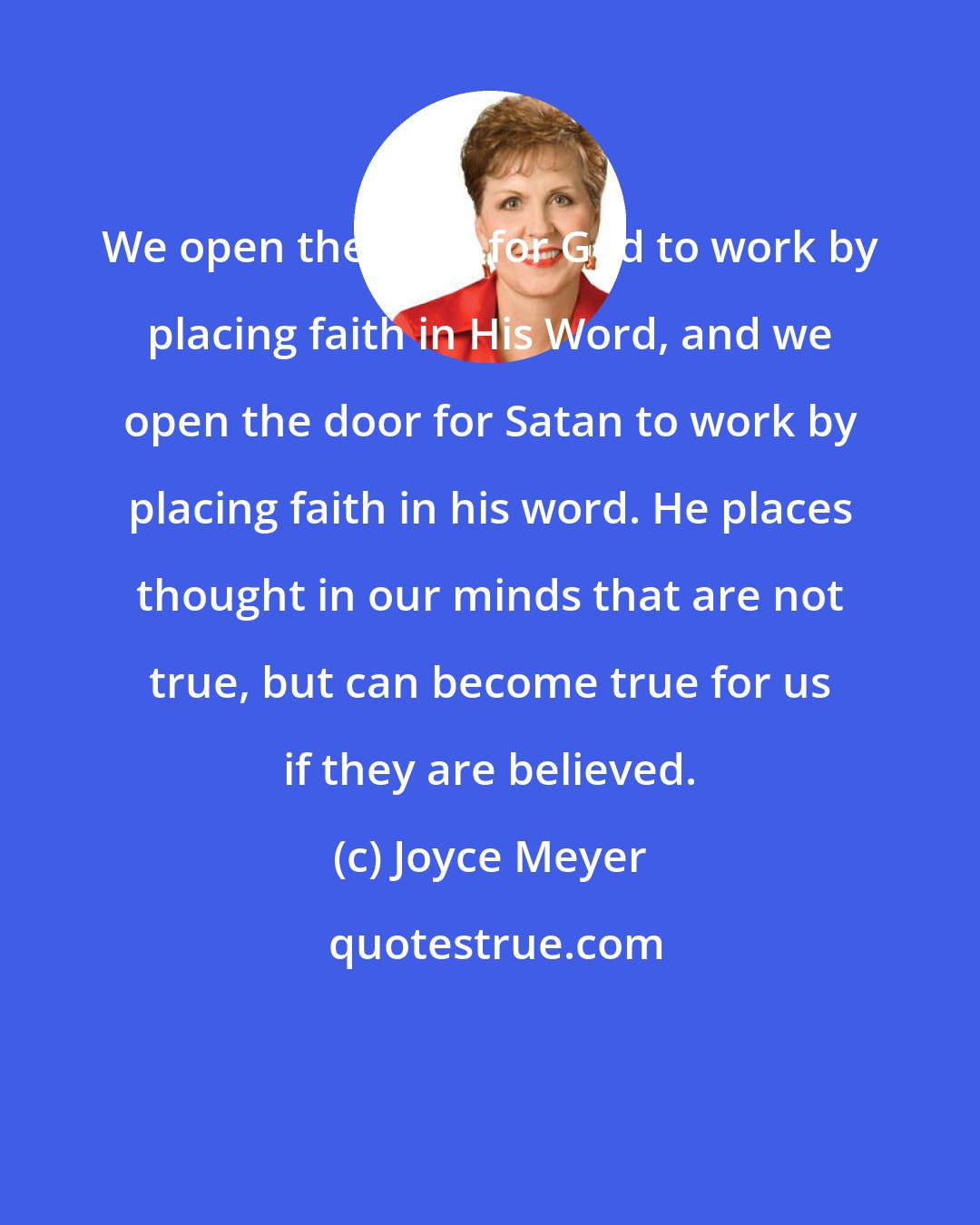 Joyce Meyer: We open the door for God to work by placing faith in His Word, and we open the door for Satan to work by placing faith in his word. He places thought in our minds that are not true, but can become true for us if they are believed.