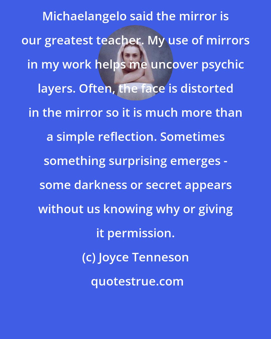Joyce Tenneson: Michaelangelo said the mirror is our greatest teacher. My use of mirrors in my work helps me uncover psychic layers. Often, the face is distorted in the mirror so it is much more than a simple reflection. Sometimes something surprising emerges - some darkness or secret appears without us knowing why or giving it permission.