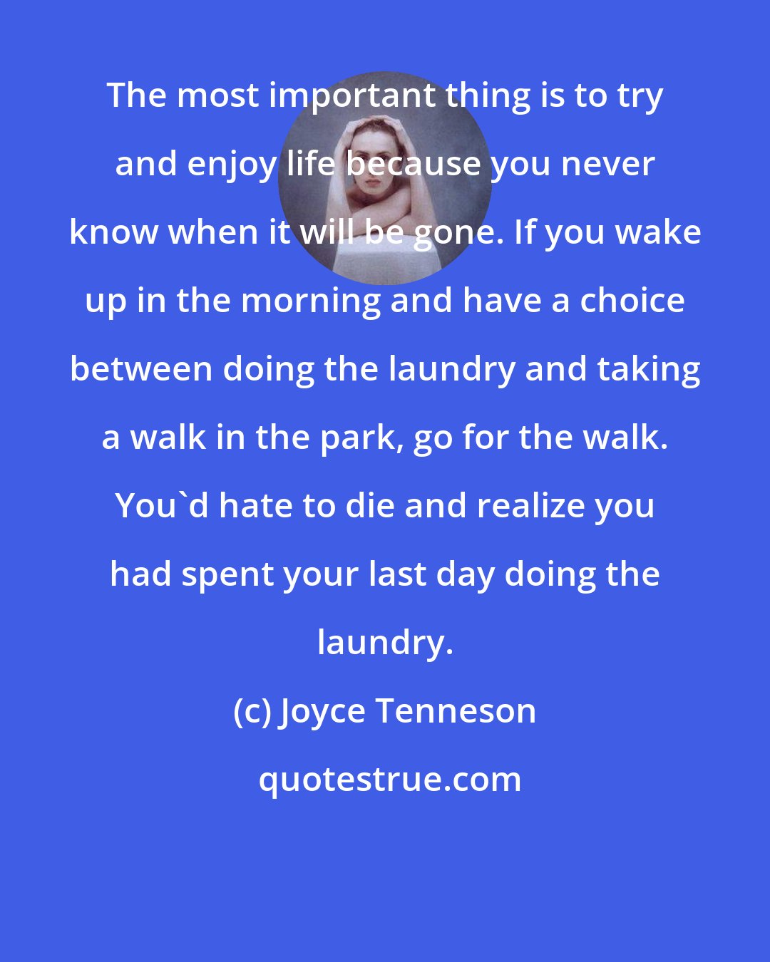Joyce Tenneson: The most important thing is to try and enjoy life because you never know when it will be gone. If you wake up in the morning and have a choice between doing the laundry and taking a walk in the park, go for the walk. You'd hate to die and realize you had spent your last day doing the laundry.