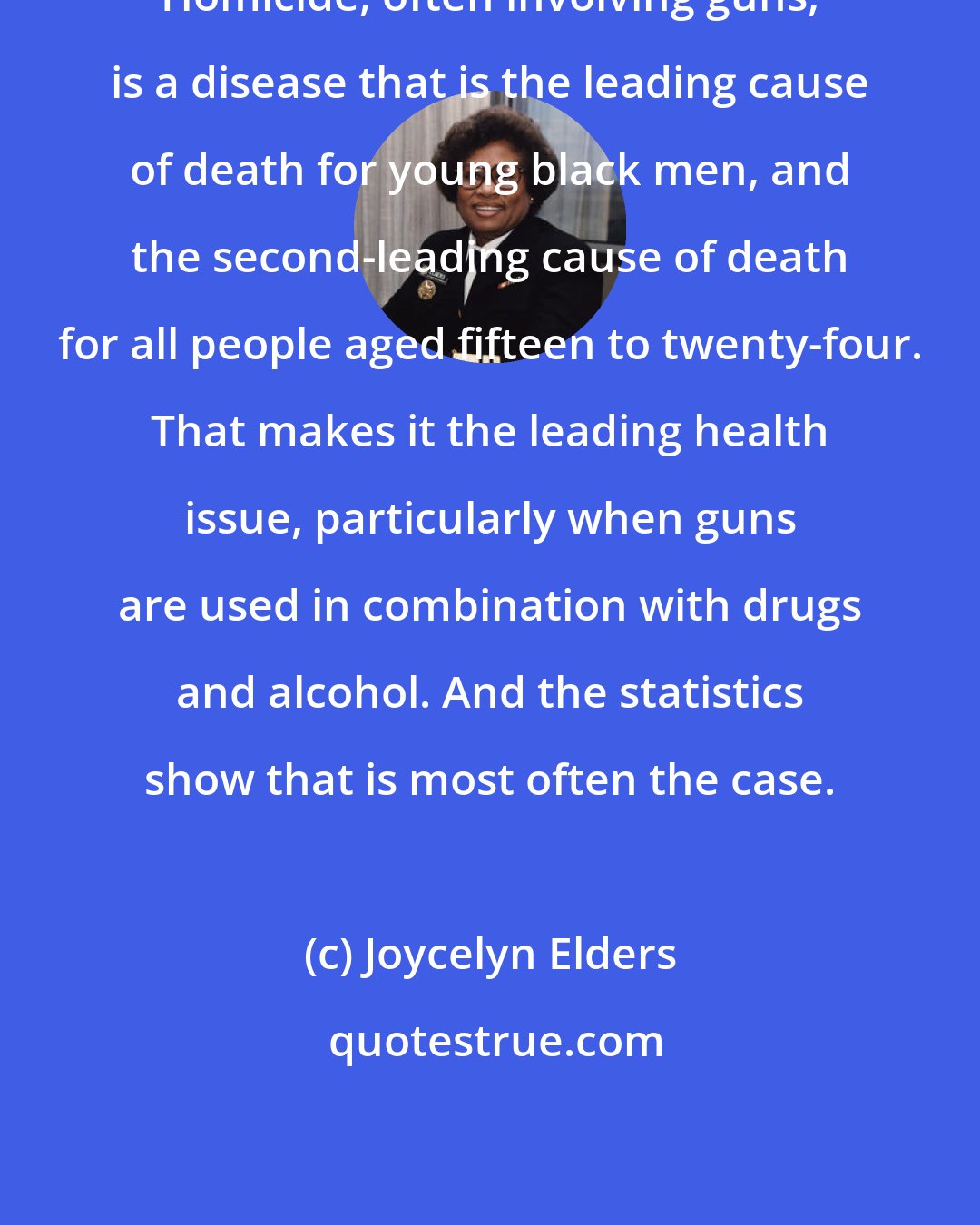 Joycelyn Elders: Homicide, often involving guns, is a disease that is the leading cause of death for young black men, and the second-leading cause of death for all people aged fifteen to twenty-four. That makes it the leading health issue, particularly when guns are used in combination with drugs and alcohol. And the statistics show that is most often the case.