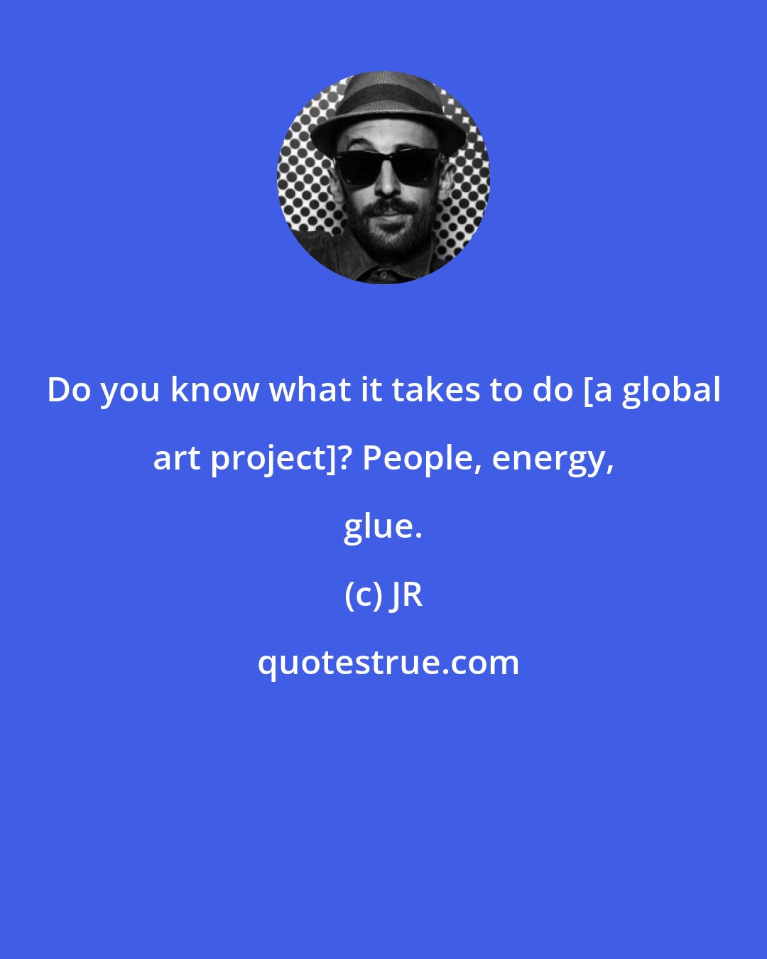 JR: Do you know what it takes to do [a global art project]? People, energy, glue.