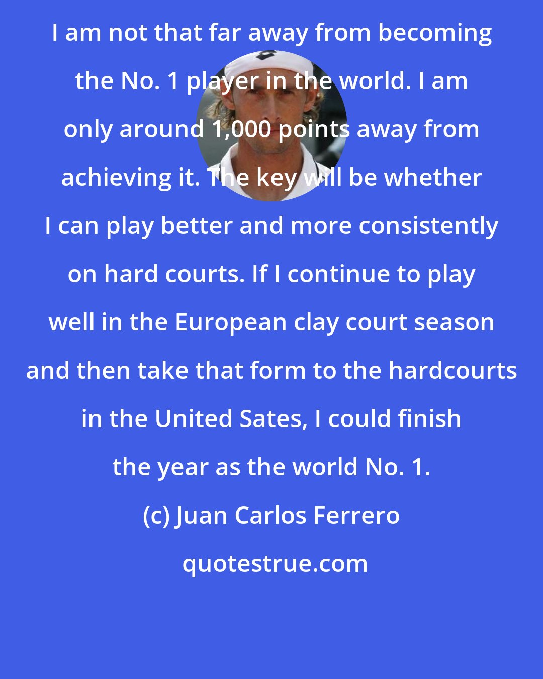 Juan Carlos Ferrero: I am not that far away from becoming the No. 1 player in the world. I am only around 1,000 points away from achieving it. The key will be whether I can play better and more consistently on hard courts. If I continue to play well in the European clay court season and then take that form to the hardcourts in the United Sates, I could finish the year as the world No. 1.