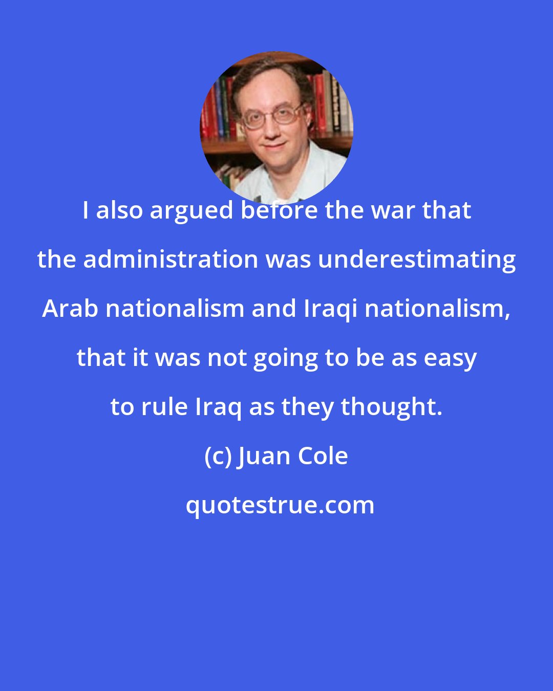 Juan Cole: I also argued before the war that the administration was underestimating Arab nationalism and Iraqi nationalism, that it was not going to be as easy to rule Iraq as they thought.