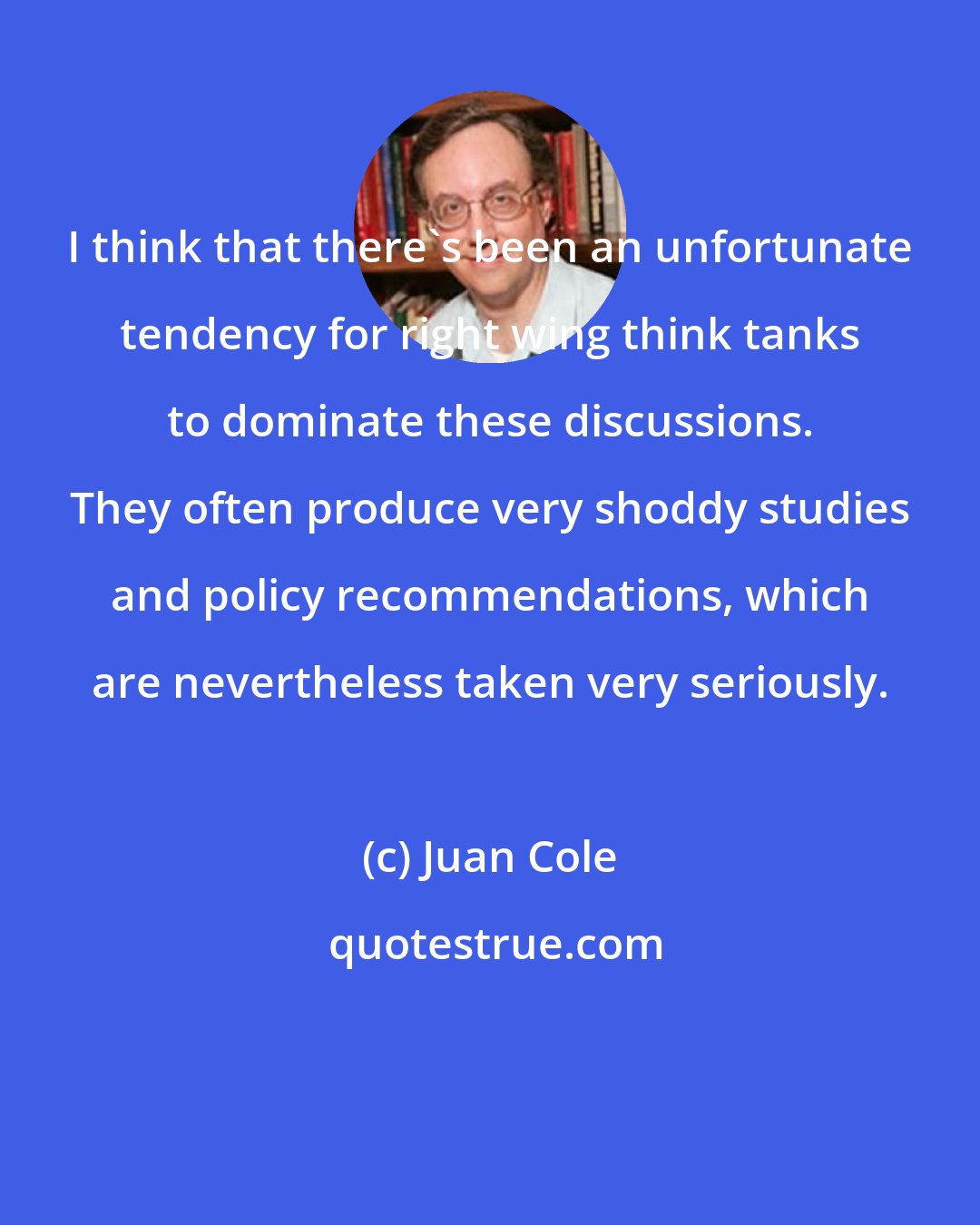 Juan Cole: I think that there's been an unfortunate tendency for right wing think tanks to dominate these discussions. They often produce very shoddy studies and policy recommendations, which are nevertheless taken very seriously.