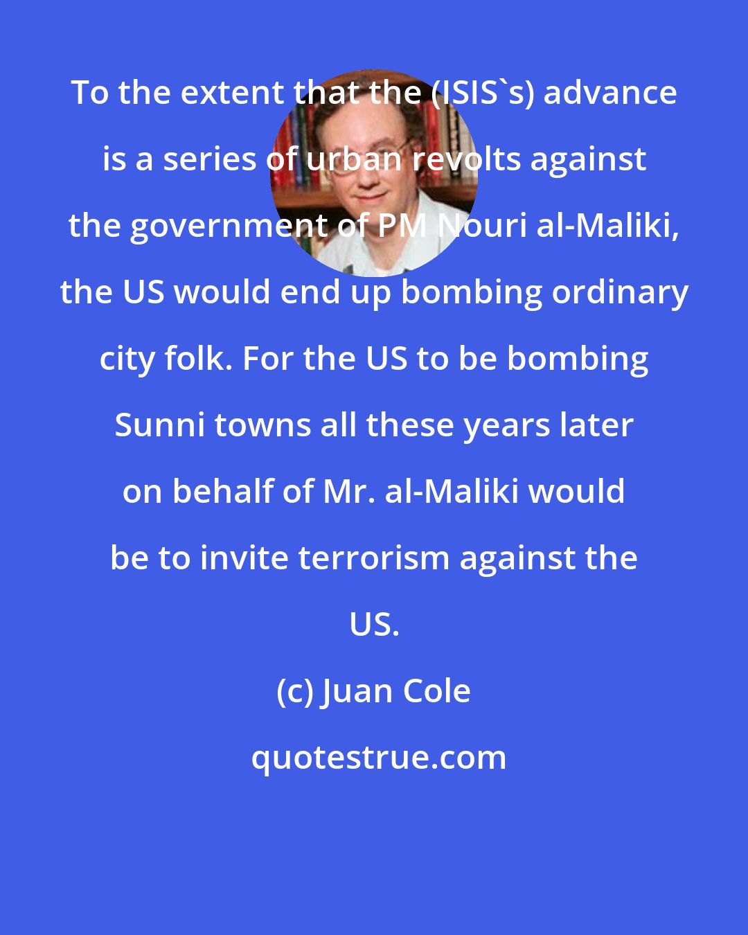 Juan Cole: To the extent that the (ISIS's) advance is a series of urban revolts against the government of PM Nouri al-Maliki, the US would end up bombing ordinary city folk. For the US to be bombing Sunni towns all these years later on behalf of Mr. al-Maliki would be to invite terrorism against the US.