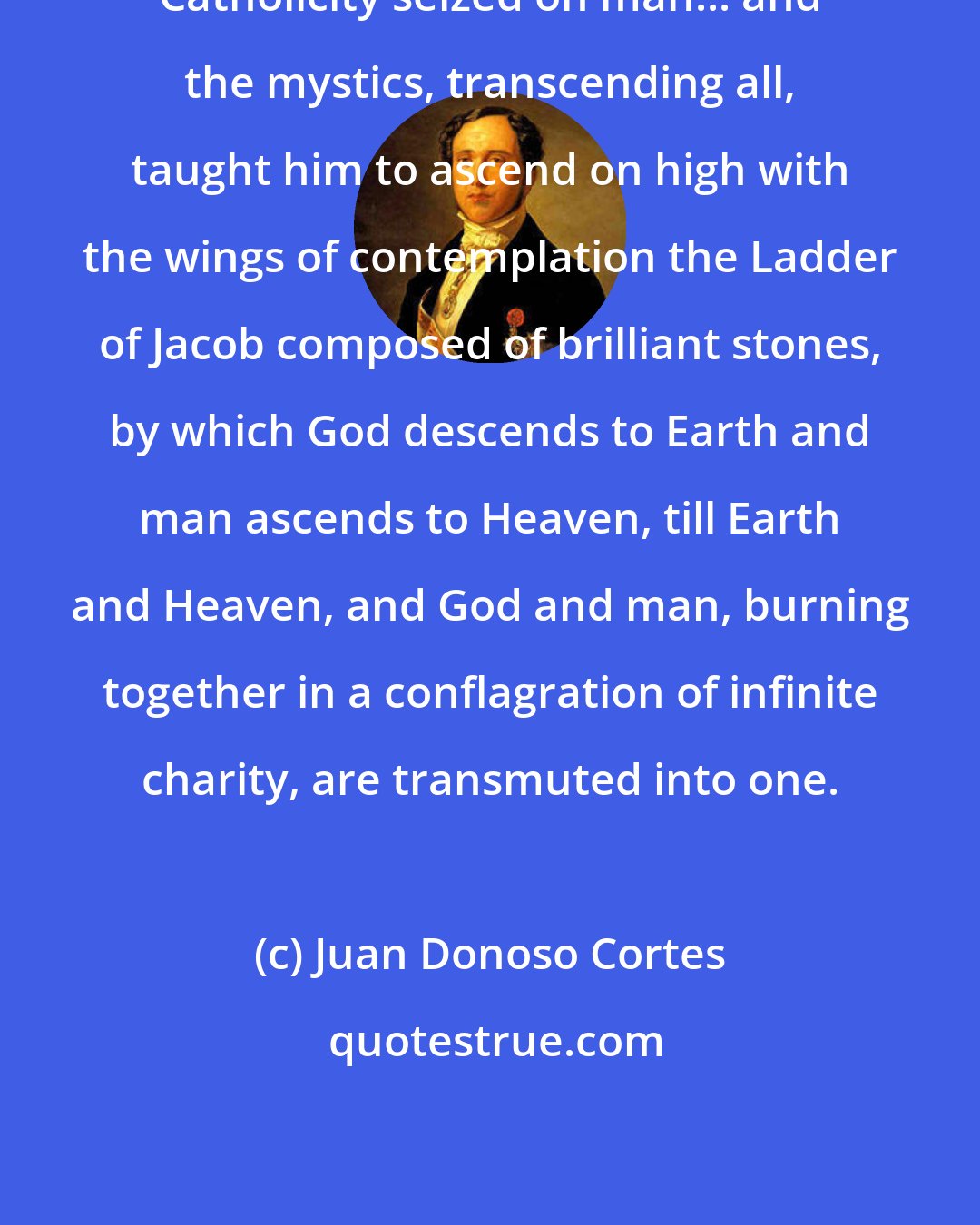 Juan Donoso Cortes: Catholicity seized on man... and the mystics, transcending all, taught him to ascend on high with the wings of contemplation the Ladder of Jacob composed of brilliant stones, by which God descends to Earth and man ascends to Heaven, till Earth and Heaven, and God and man, burning together in a conflagration of infinite charity, are transmuted into one.