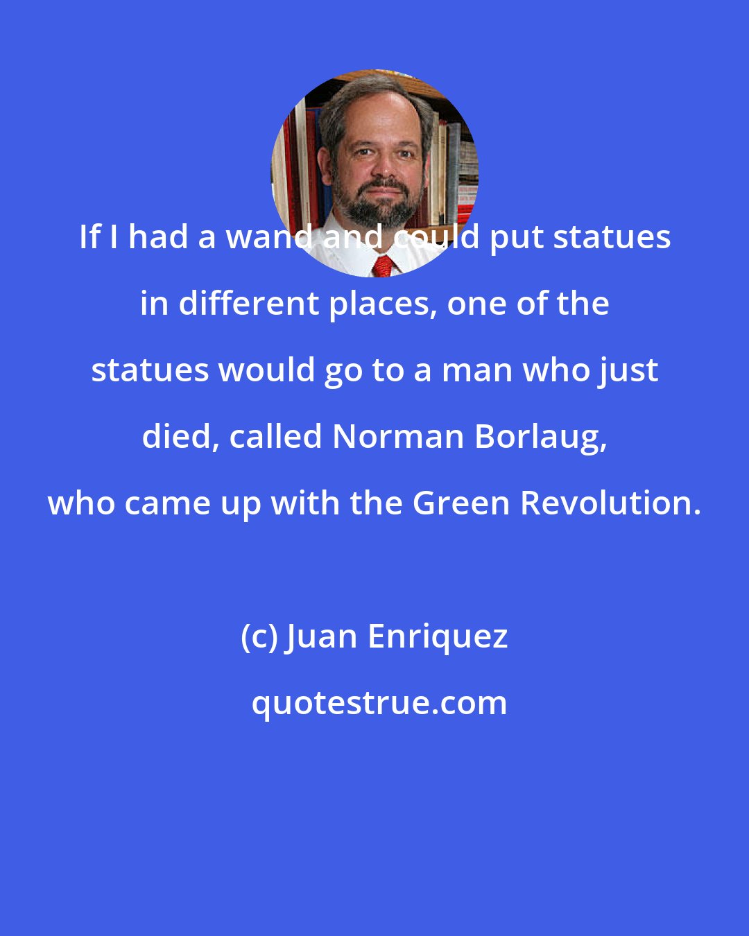 Juan Enriquez: If I had a wand and could put statues in different places, one of the statues would go to a man who just died, called Norman Borlaug, who came up with the Green Revolution.