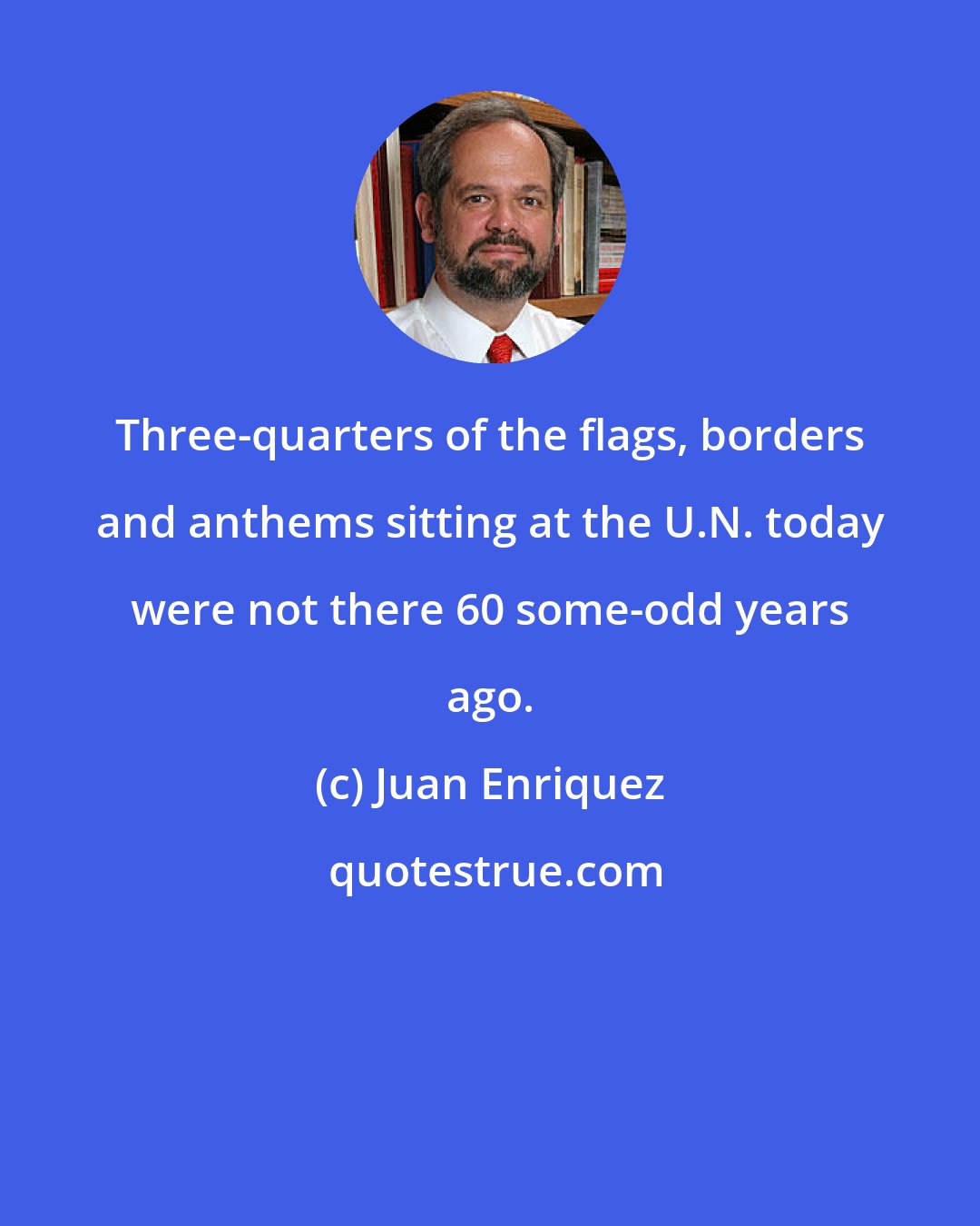 Juan Enriquez: Three-quarters of the flags, borders and anthems sitting at the U.N. today were not there 60 some-odd years ago.