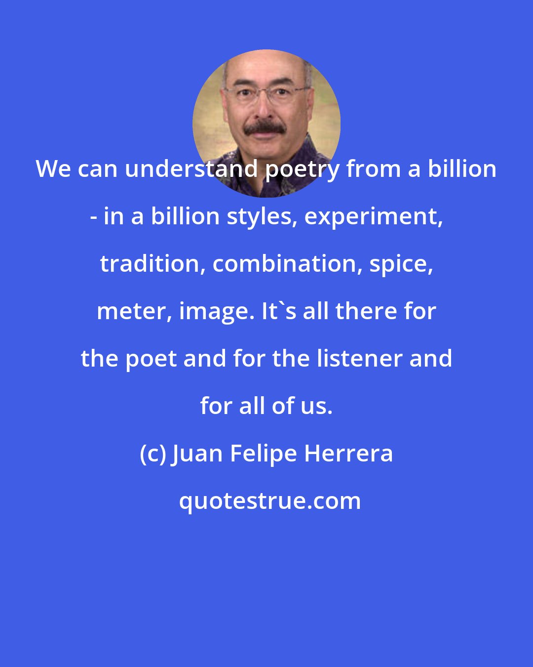 Juan Felipe Herrera: We can understand poetry from a billion - in a billion styles, experiment, tradition, combination, spice, meter, image. It's all there for the poet and for the listener and for all of us.