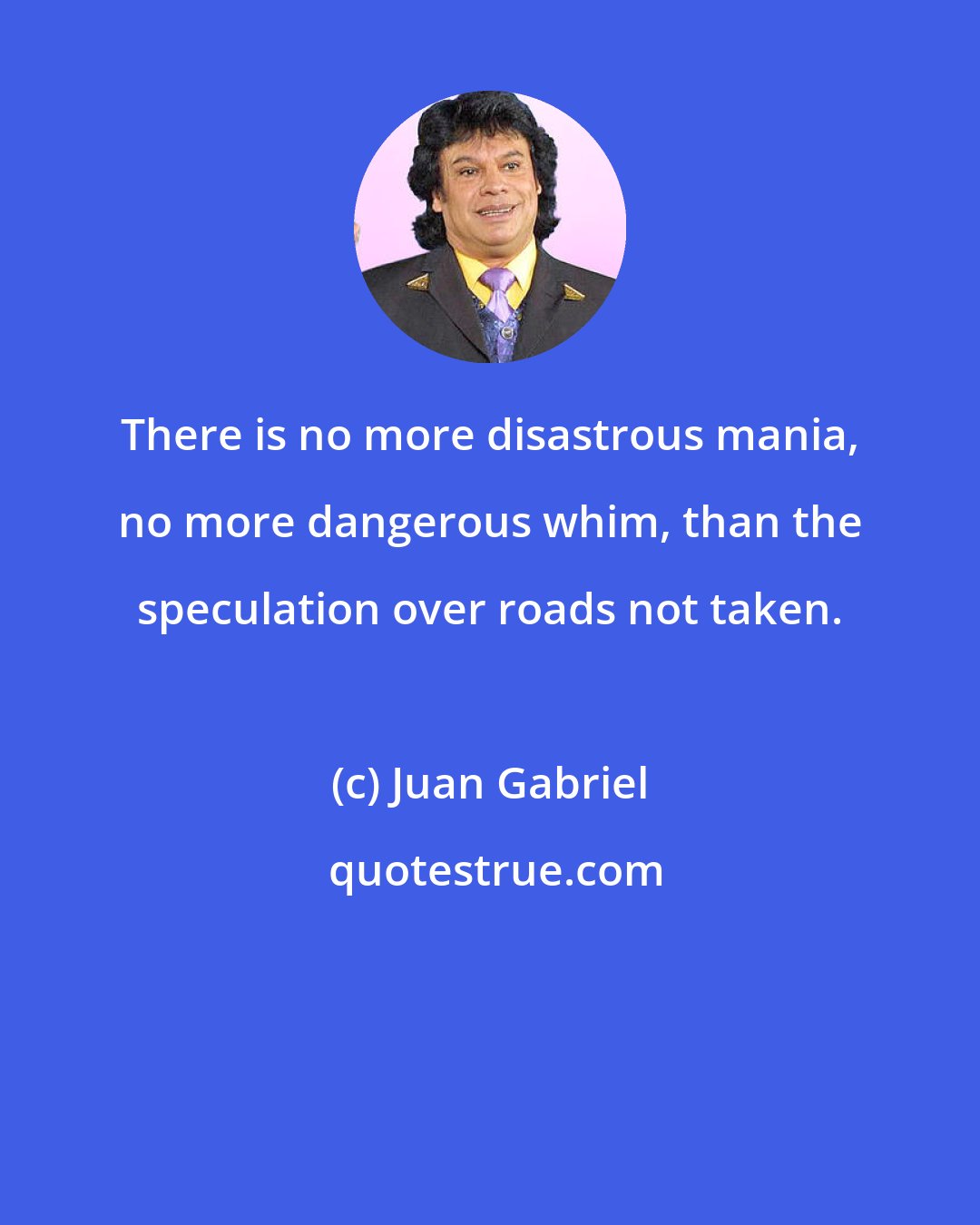 Juan Gabriel: There is no more disastrous mania, no more dangerous whim, than the speculation over roads not taken.