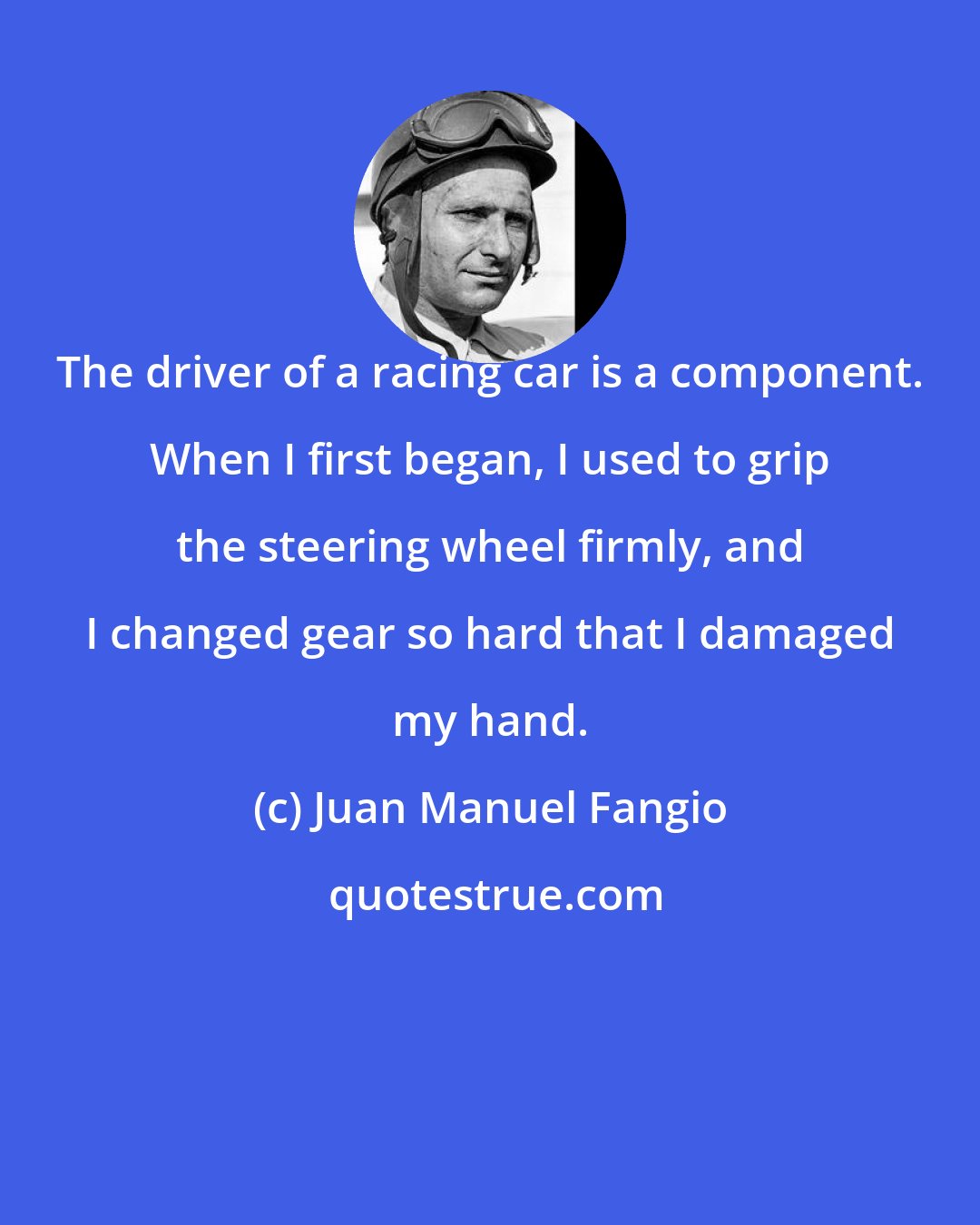 Juan Manuel Fangio: The driver of a racing car is a component. When I first began, I used to grip the steering wheel firmly, and I changed gear so hard that I damaged my hand.