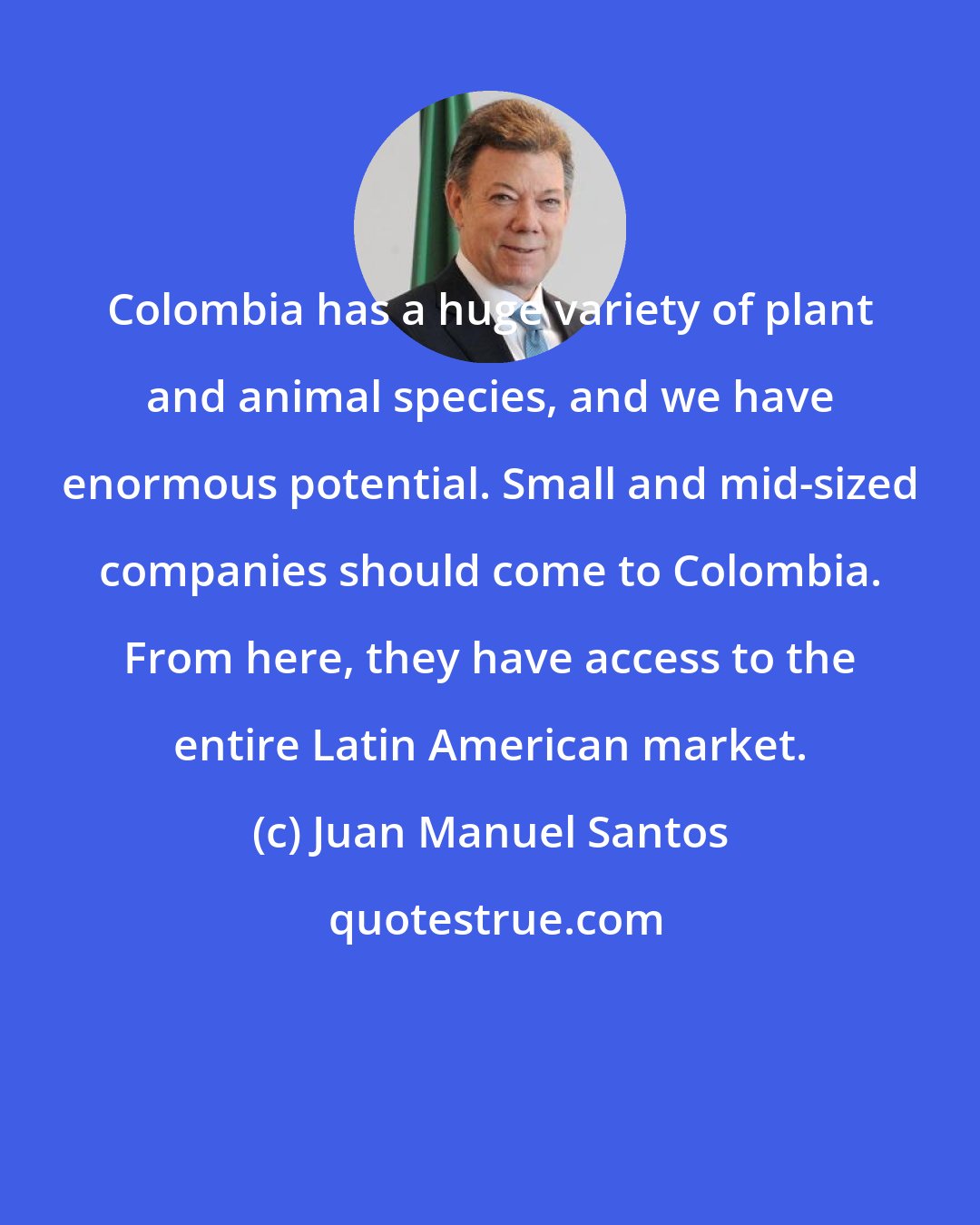 Juan Manuel Santos: Colombia has a huge variety of plant and animal species, and we have enormous potential. Small and mid-sized companies should come to Colombia. From here, they have access to the entire Latin American market.