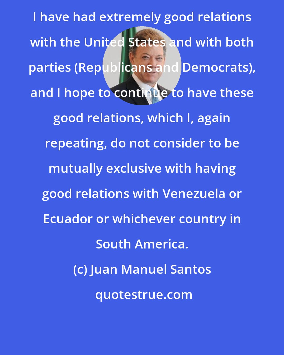 Juan Manuel Santos: I have had extremely good relations with the United States and with both parties (Republicans and Democrats), and I hope to continue to have these good relations, which I, again repeating, do not consider to be mutually exclusive with having good relations with Venezuela or Ecuador or whichever country in South America.