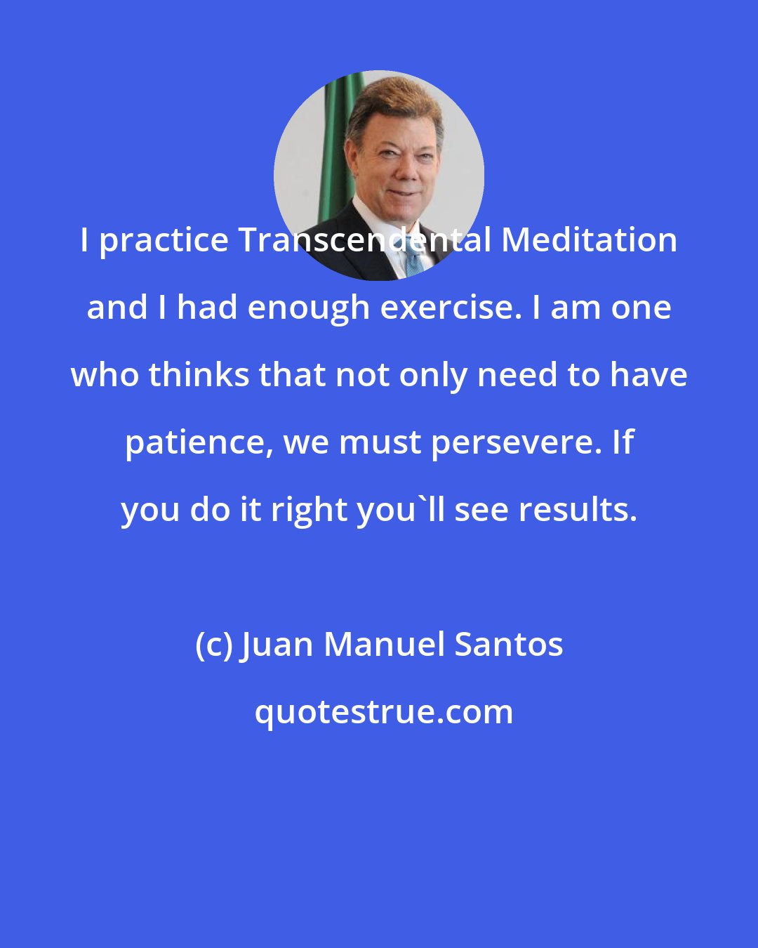Juan Manuel Santos: I practice Transcendental Meditation and I had enough exercise. I am one who thinks that not only need to have patience, we must persevere. If you do it right you'll see results.