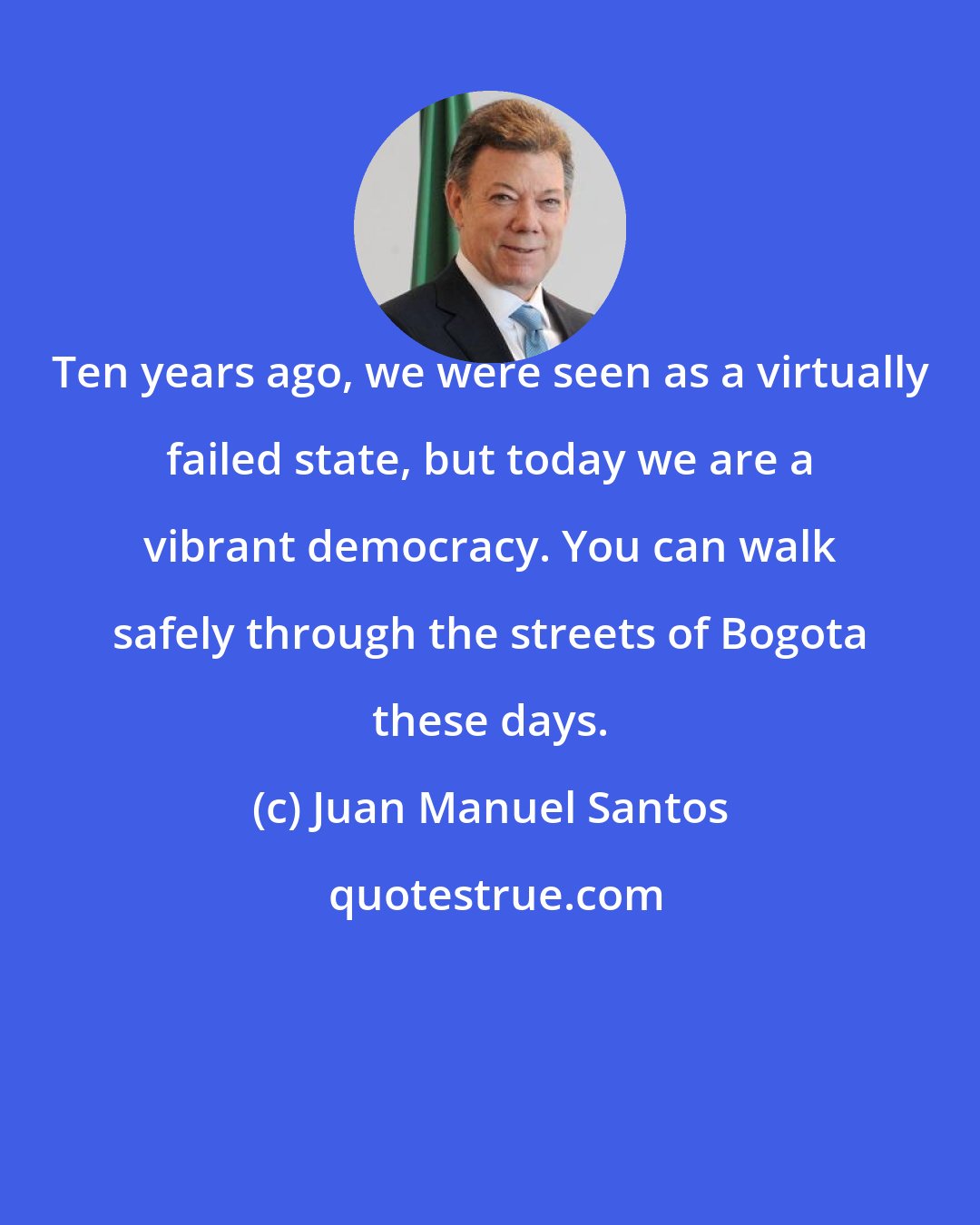 Juan Manuel Santos: Ten years ago, we were seen as a virtually failed state, but today we are a vibrant democracy. You can walk safely through the streets of Bogota these days.