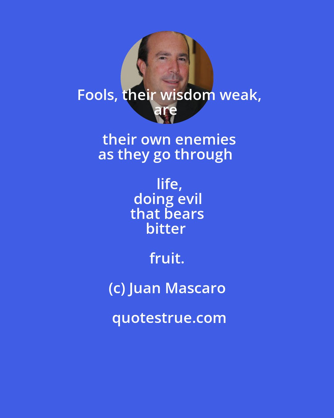 Juan Mascaro: Fools, their wisdom weak,
are their own enemies
as they go through life,
doing evil
that bears
bitter fruit.