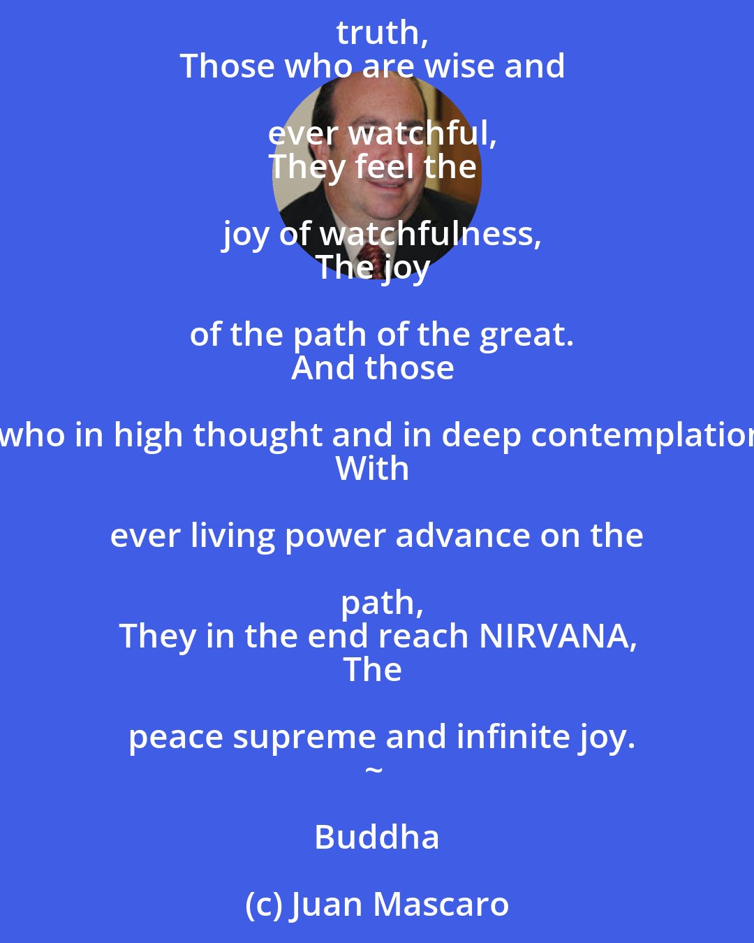 Juan Mascaro: Watchfulness is the path of immortality:
Unwatchfulness is the path of death.
Those who are watchful never die:
Those who do not watch are already as dead.
Those who with a clear mind have seen this truth,
Those who are wise and ever watchful,
They feel the joy of watchfulness,
The joy of the path of the great.
And those who in high thought and in deep contemplation
With ever living power advance on the path,
They in the end reach NIRVANA,
The peace supreme and infinite joy.
~ Buddha