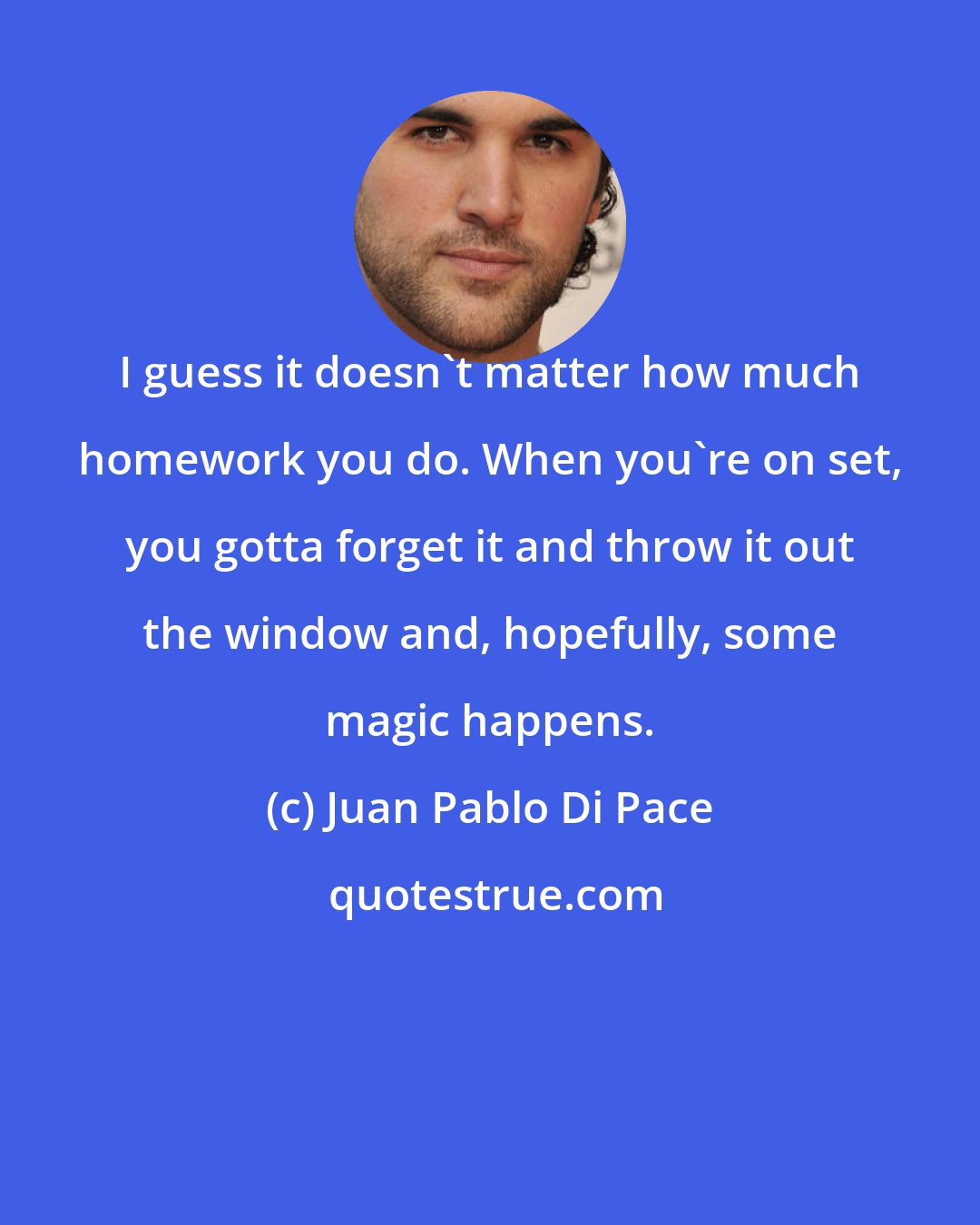 Juan Pablo Di Pace: I guess it doesn't matter how much homework you do. When you're on set, you gotta forget it and throw it out the window and, hopefully, some magic happens.