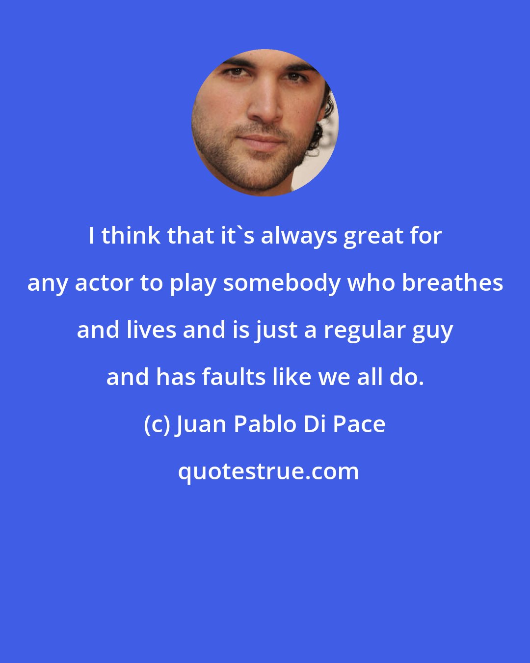 Juan Pablo Di Pace: I think that it's always great for any actor to play somebody who breathes and lives and is just a regular guy and has faults like we all do.