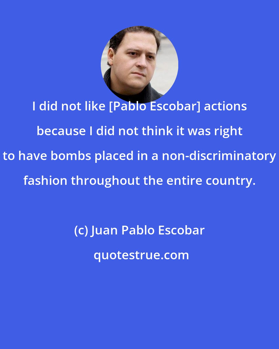 Juan Pablo Escobar: I did not like [Pablo Escobar] actions because I did not think it was right to have bombs placed in a non-discriminatory fashion throughout the entire country.