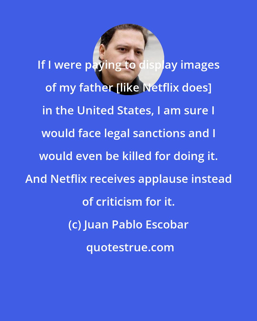 Juan Pablo Escobar: If I were paying to display images of my father [like Netflix does] in the United States, I am sure I would face legal sanctions and I would even be killed for doing it. And Netflix receives applause instead of criticism for it.