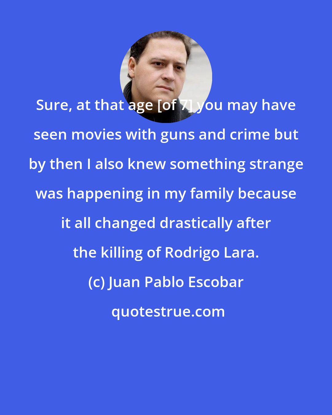 Juan Pablo Escobar: Sure, at that age [of 7] you may have seen movies with guns and crime but by then I also knew something strange was happening in my family because it all changed drastically after the killing of Rodrigo Lara.