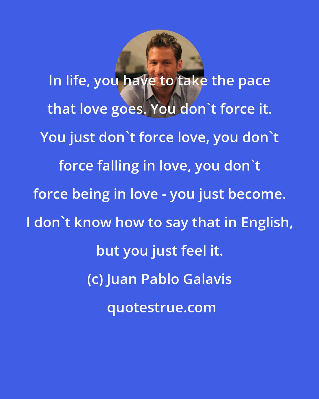 Juan Pablo Galavis: In life, you have to take the pace that love goes. You don't force it. You just don't force love, you don't force falling in love, you don't force being in love - you just become. I don't know how to say that in English, but you just feel it.