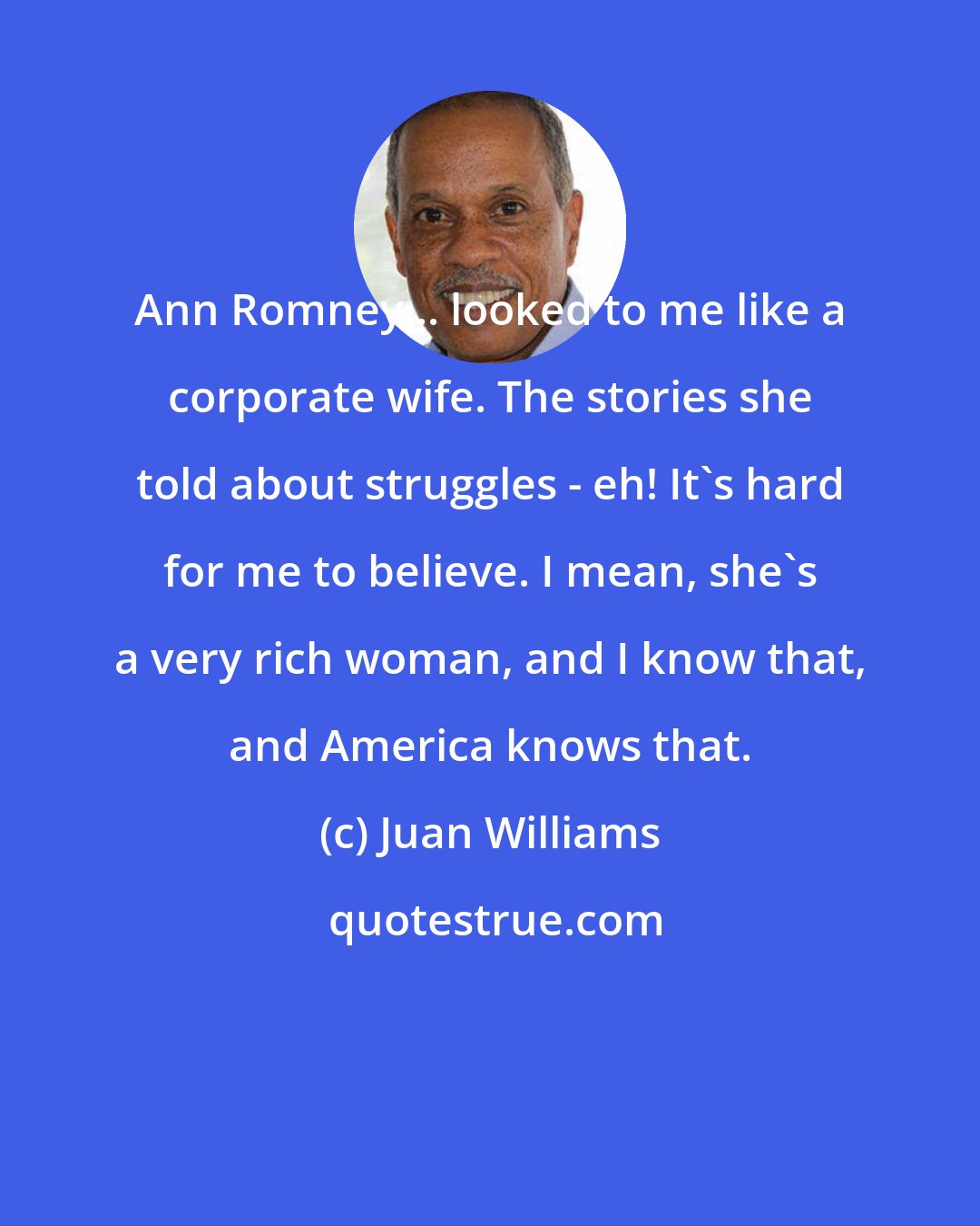 Juan Williams: Ann Romney... looked to me like a corporate wife. The stories she told about struggles - eh! It's hard for me to believe. I mean, she's a very rich woman, and I know that, and America knows that.