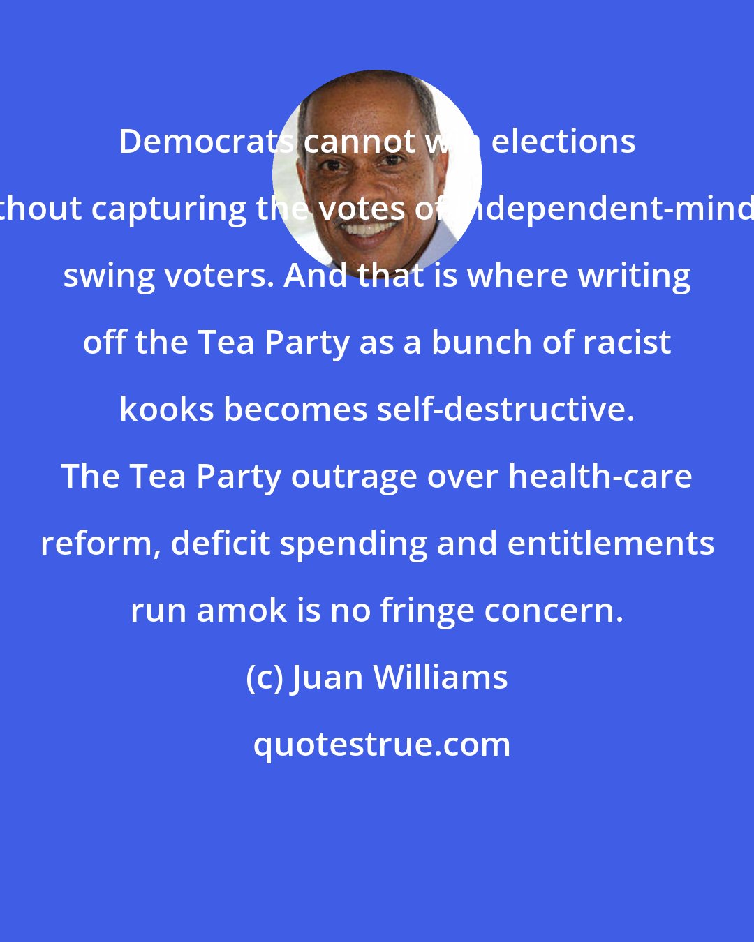 Juan Williams: Democrats cannot win elections without capturing the votes of independent-minded swing voters. And that is where writing off the Tea Party as a bunch of racist kooks becomes self-destructive. The Tea Party outrage over health-care reform, deficit spending and entitlements run amok is no fringe concern.