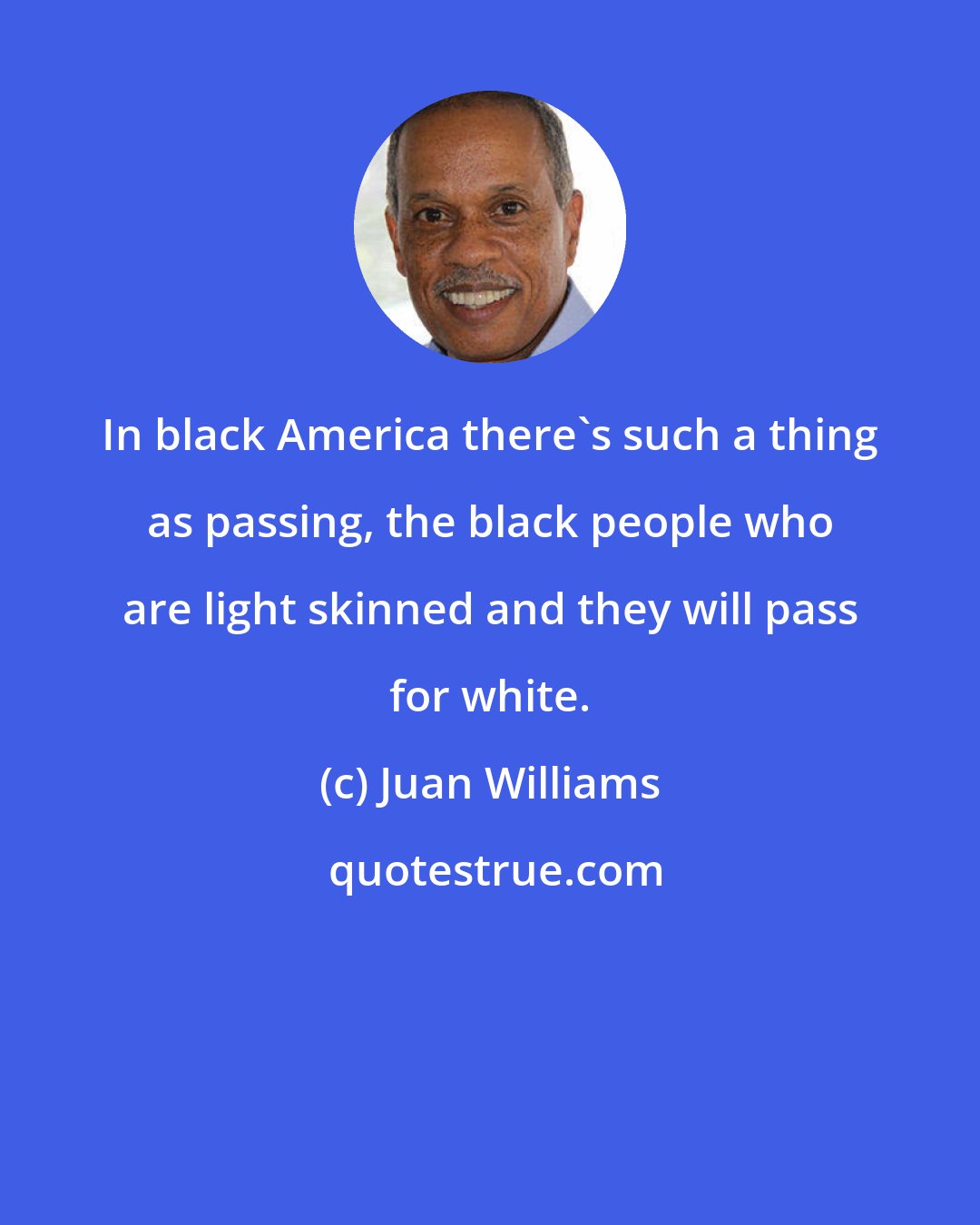 Juan Williams: In black America there's such a thing as passing, the black people who are light skinned and they will pass for white.