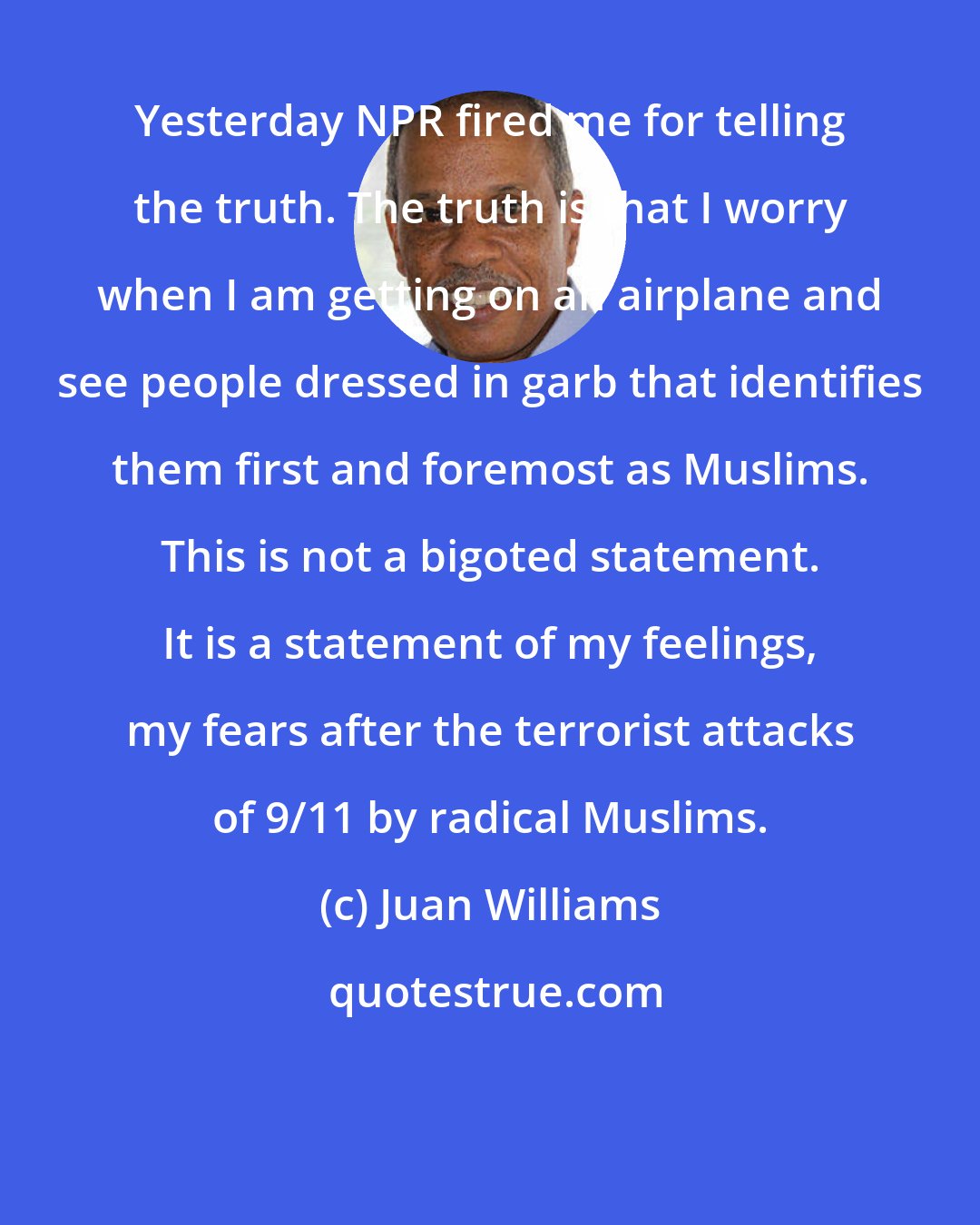 Juan Williams: Yesterday NPR fired me for telling the truth. The truth is that I worry when I am getting on an airplane and see people dressed in garb that identifies them first and foremost as Muslims. This is not a bigoted statement. It is a statement of my feelings, my fears after the terrorist attacks of 9/11 by radical Muslims.