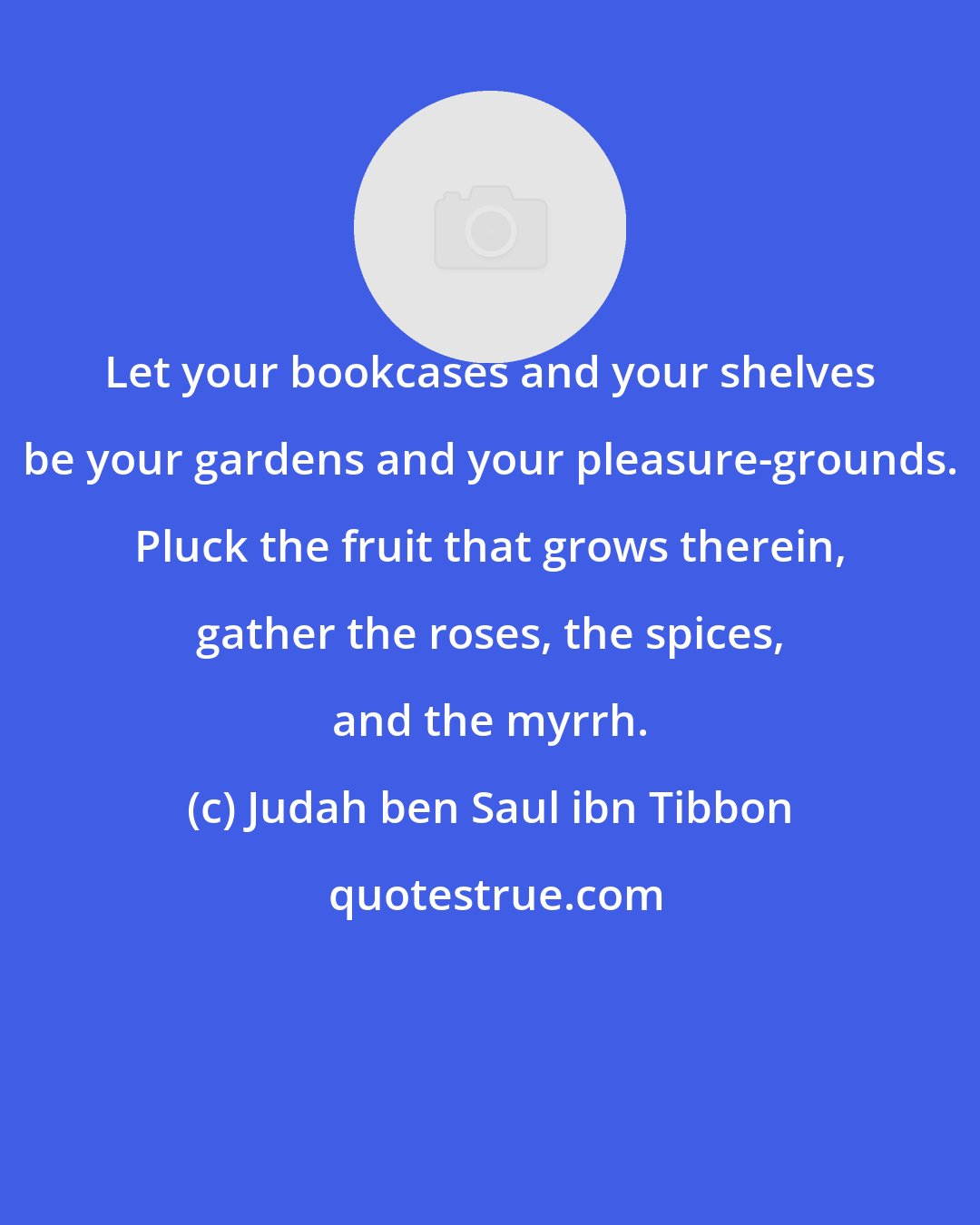 Judah ben Saul ibn Tibbon: Let your bookcases and your shelves be your gardens and your pleasure-grounds. Pluck the fruit that grows therein, gather the roses, the spices, and the myrrh.
