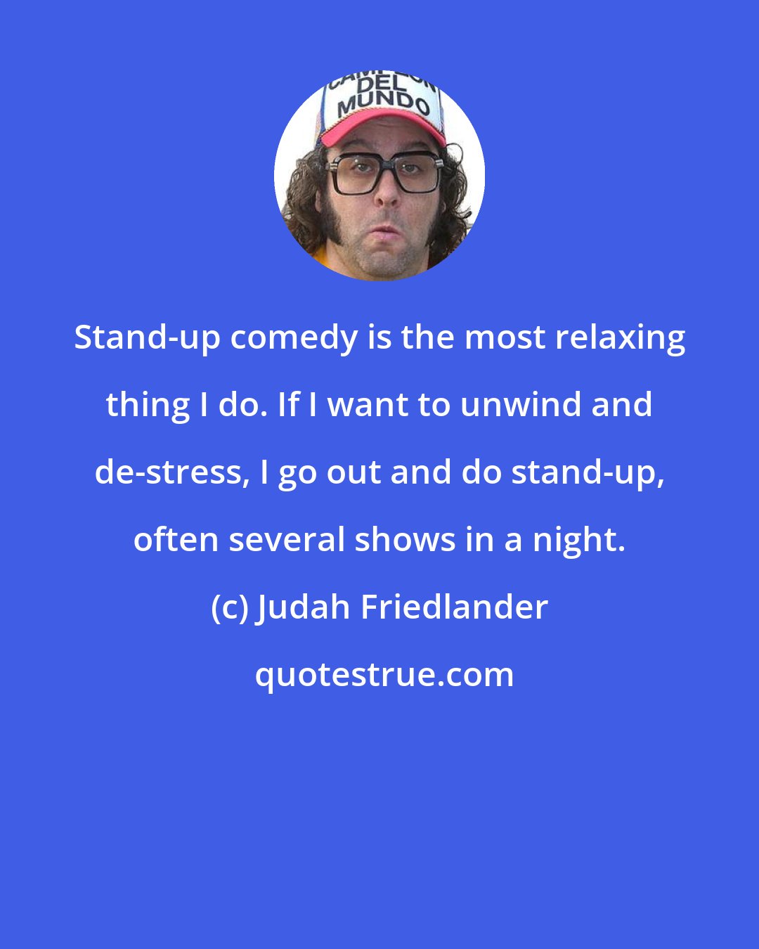 Judah Friedlander: Stand-up comedy is the most relaxing thing I do. If I want to unwind and de-stress, I go out and do stand-up, often several shows in a night.