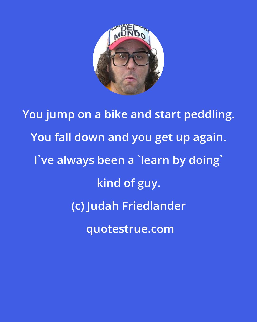 Judah Friedlander: You jump on a bike and start peddling. You fall down and you get up again. I've always been a 'learn by doing' kind of guy.