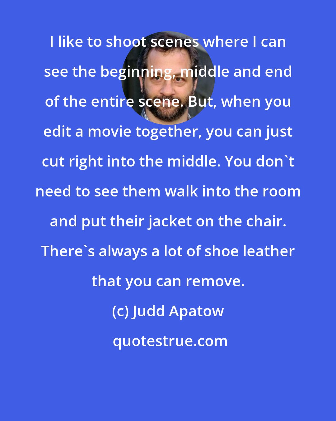 Judd Apatow: I like to shoot scenes where I can see the beginning, middle and end of the entire scene. But, when you edit a movie together, you can just cut right into the middle. You don't need to see them walk into the room and put their jacket on the chair. There's always a lot of shoe leather that you can remove.