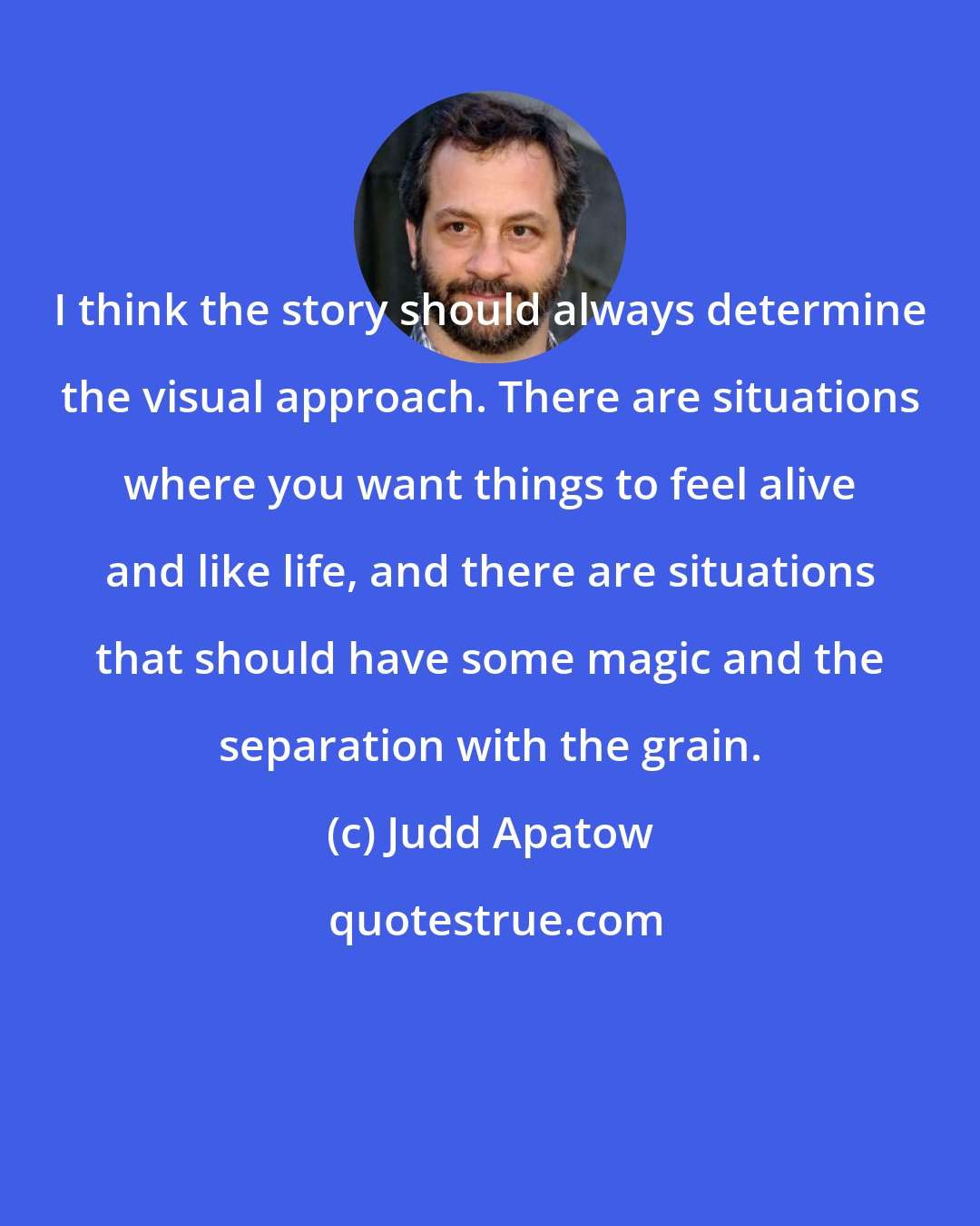 Judd Apatow: I think the story should always determine the visual approach. There are situations where you want things to feel alive and like life, and there are situations that should have some magic and the separation with the grain.