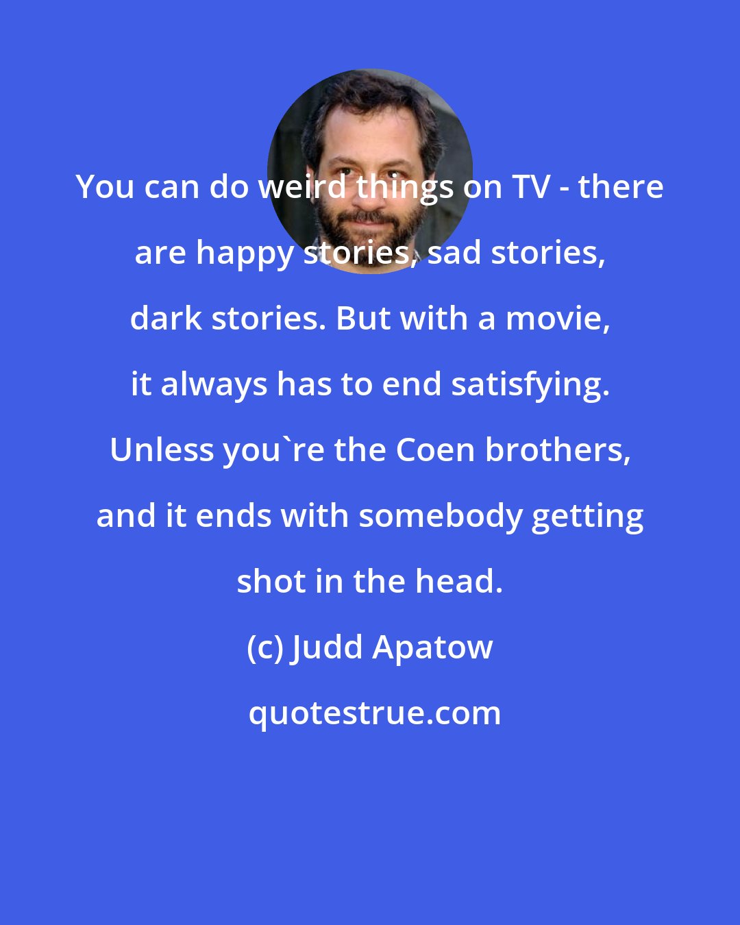 Judd Apatow: You can do weird things on TV - there are happy stories, sad stories, dark stories. But with a movie, it always has to end satisfying. Unless you're the Coen brothers, and it ends with somebody getting shot in the head.