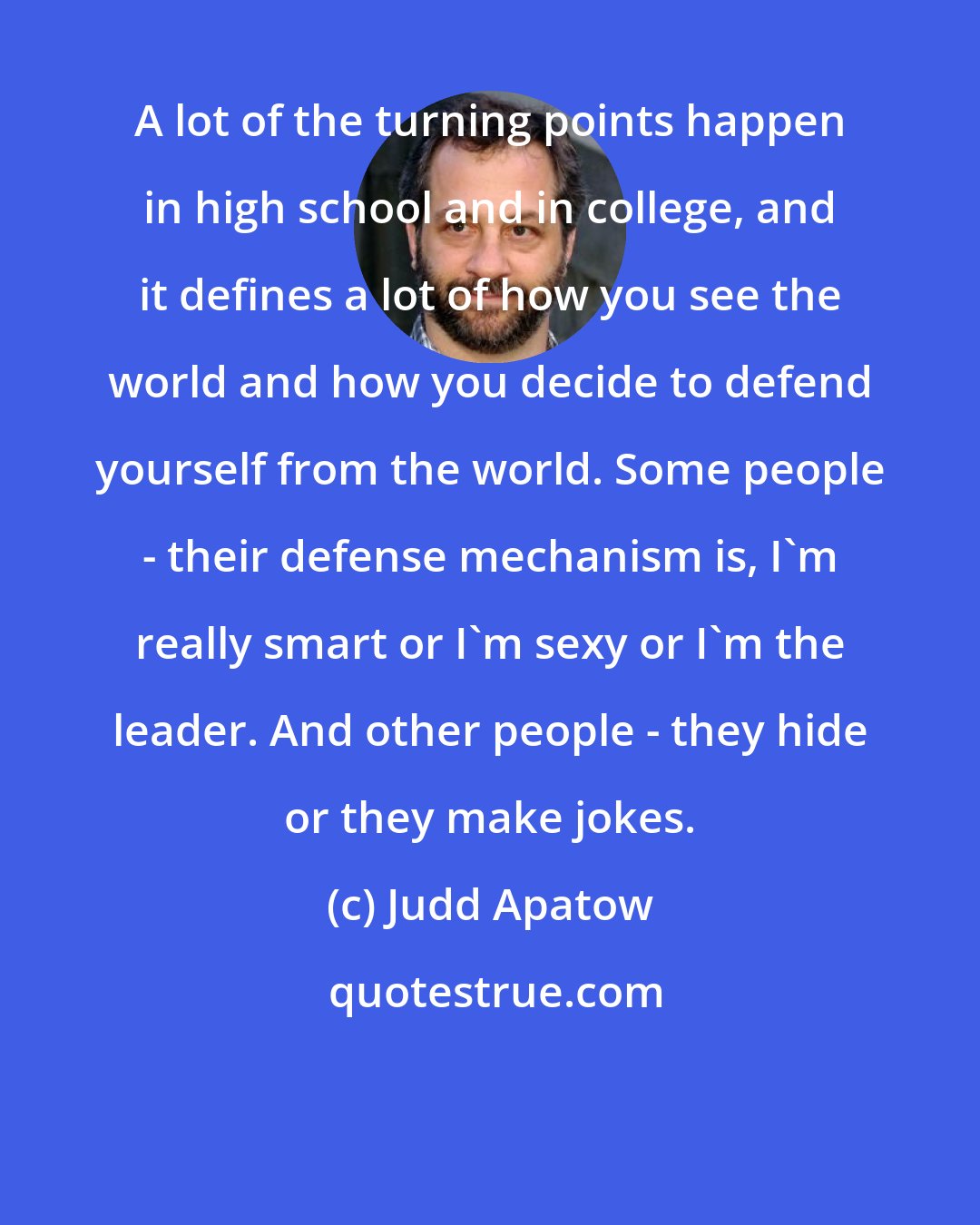 Judd Apatow: A lot of the turning points happen in high school and in college, and it defines a lot of how you see the world and how you decide to defend yourself from the world. Some people - their defense mechanism is, I'm really smart or I'm sexy or I'm the leader. And other people - they hide or they make jokes.