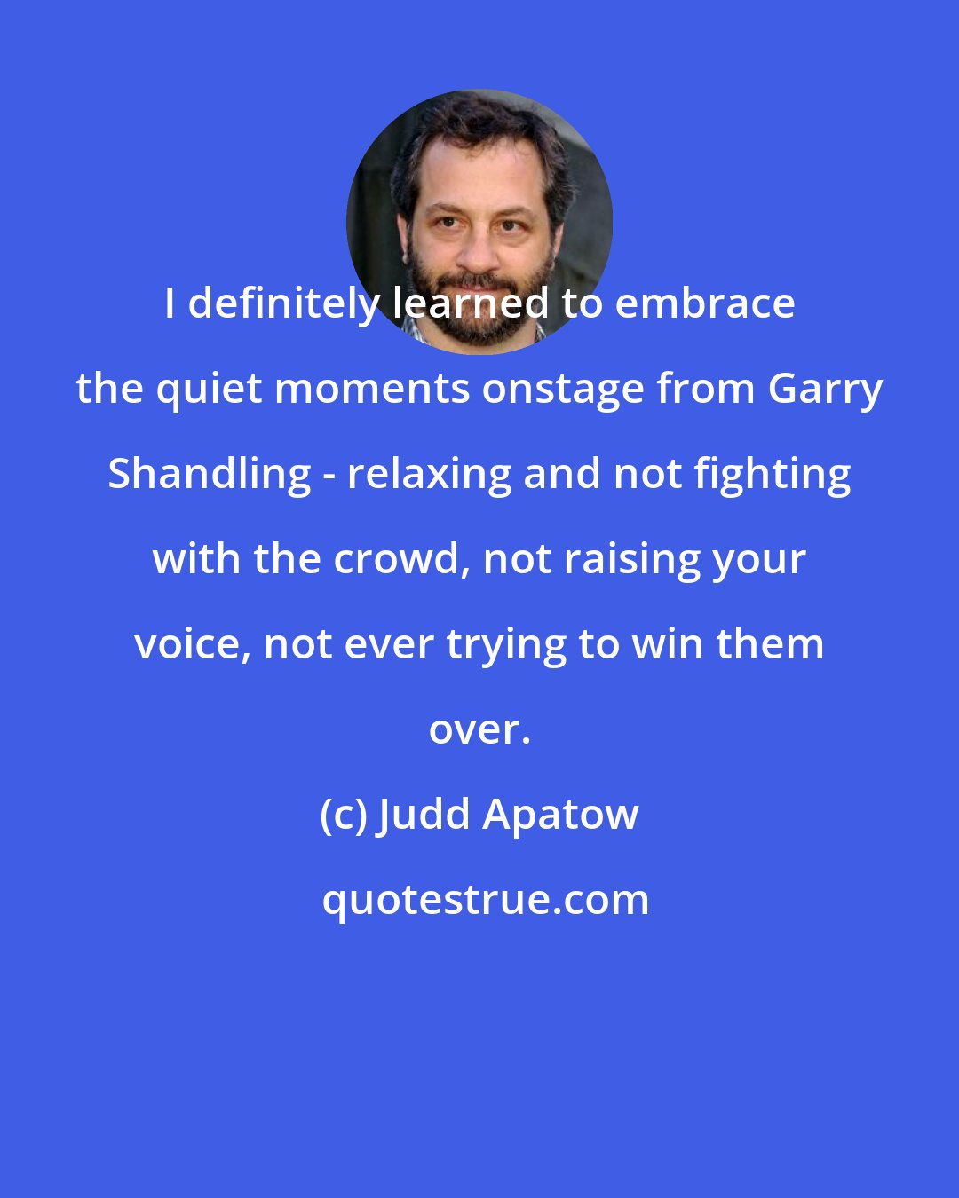 Judd Apatow: I definitely learned to embrace the quiet moments onstage from Garry Shandling - relaxing and not fighting with the crowd, not raising your voice, not ever trying to win them over.