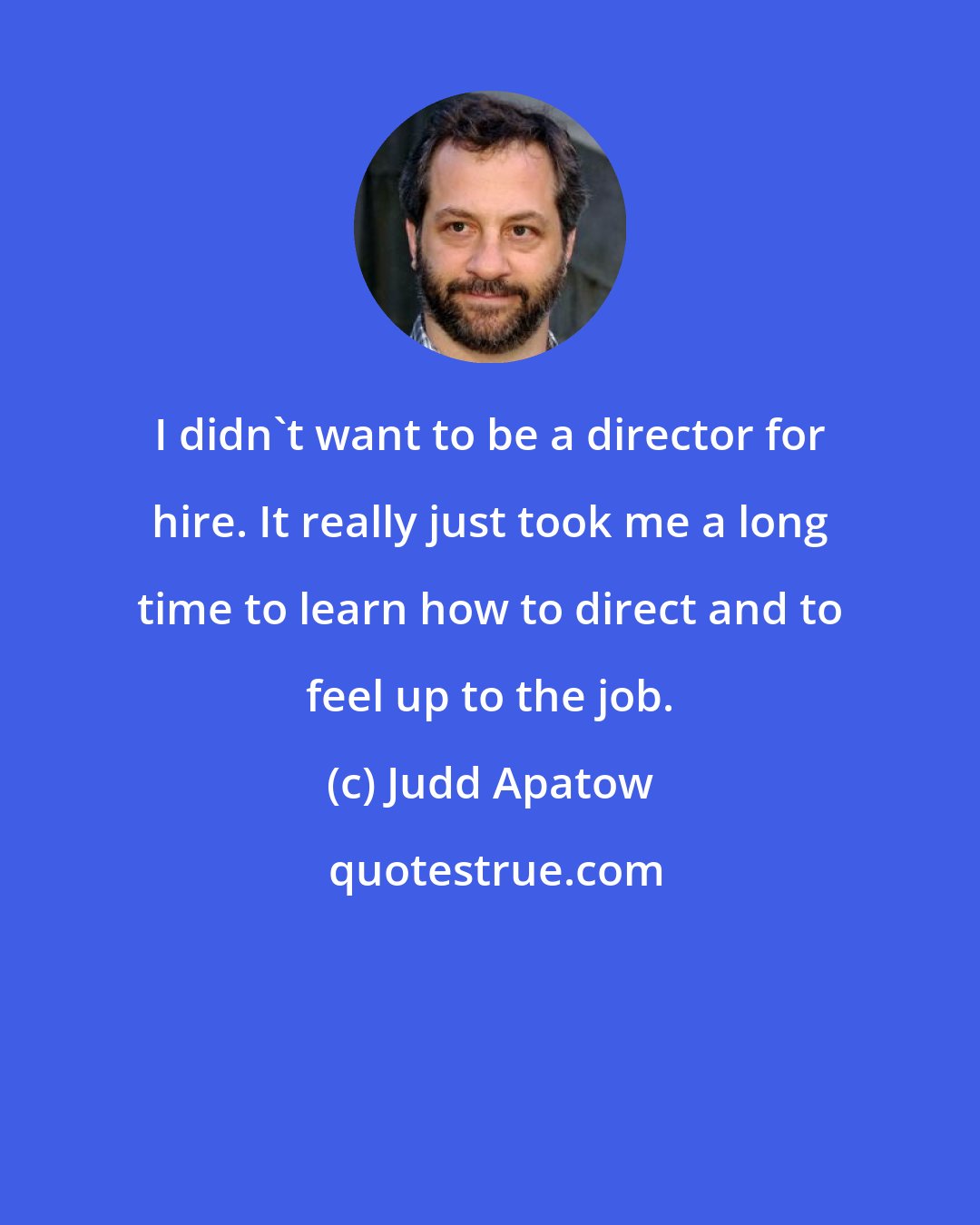 Judd Apatow: I didn't want to be a director for hire. It really just took me a long time to learn how to direct and to feel up to the job.