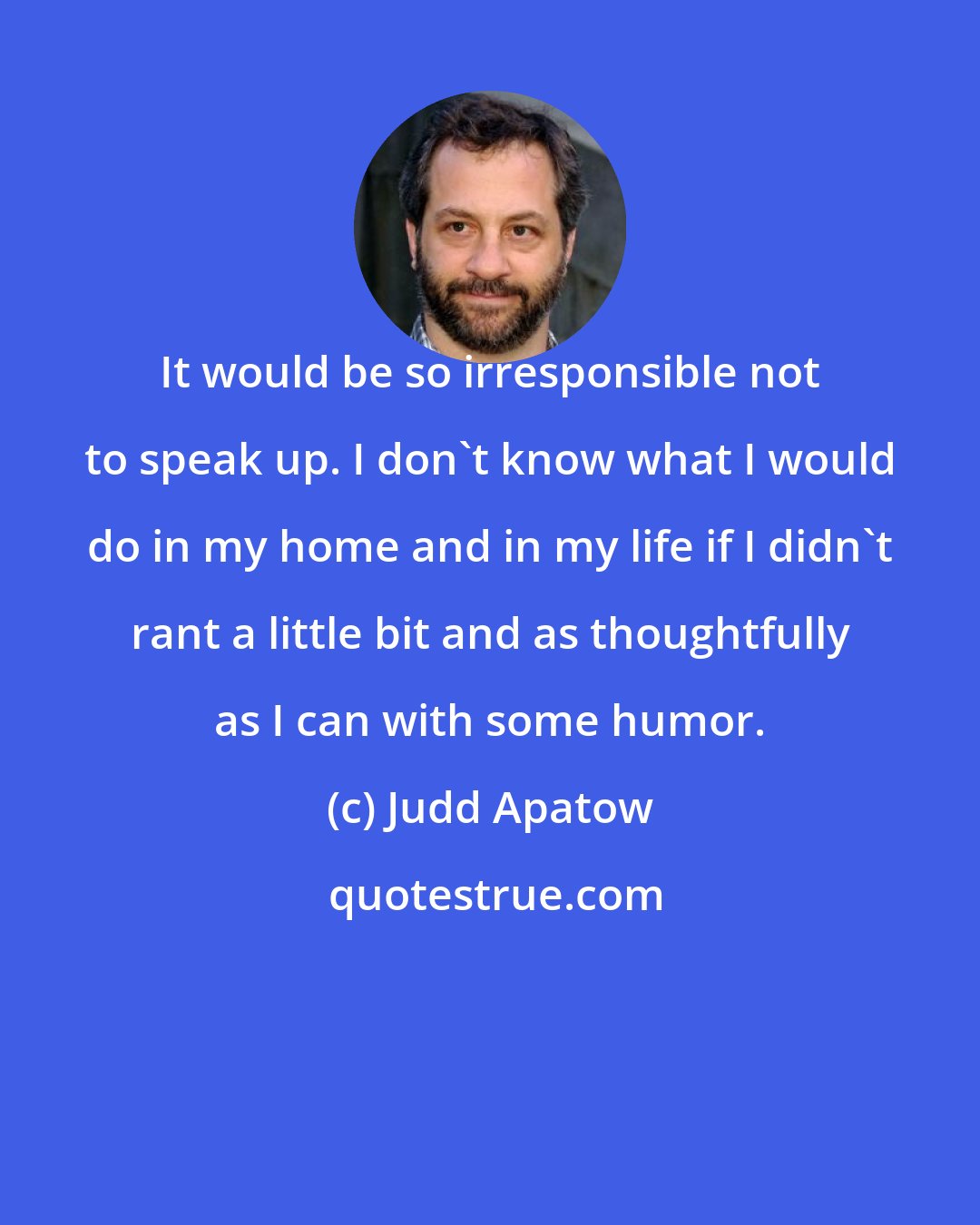 Judd Apatow: It would be so irresponsible not to speak up. I don't know what I would do in my home and in my life if I didn't rant a little bit and as thoughtfully as I can with some humor.