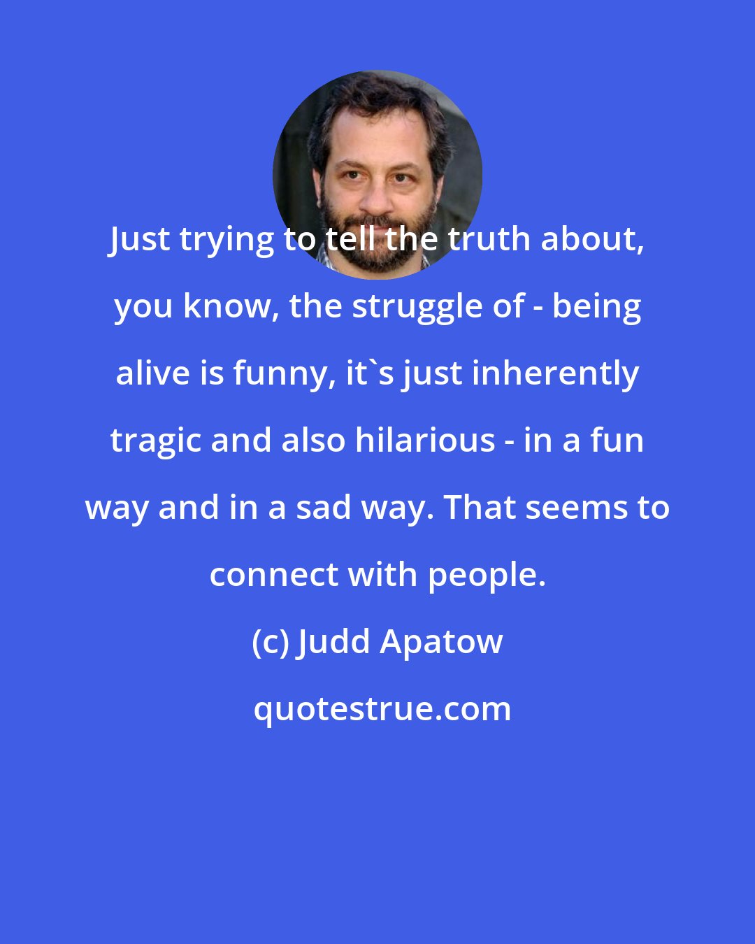 Judd Apatow: Just trying to tell the truth about, you know, the struggle of - being alive is funny, it's just inherently tragic and also hilarious - in a fun way and in a sad way. That seems to connect with people.