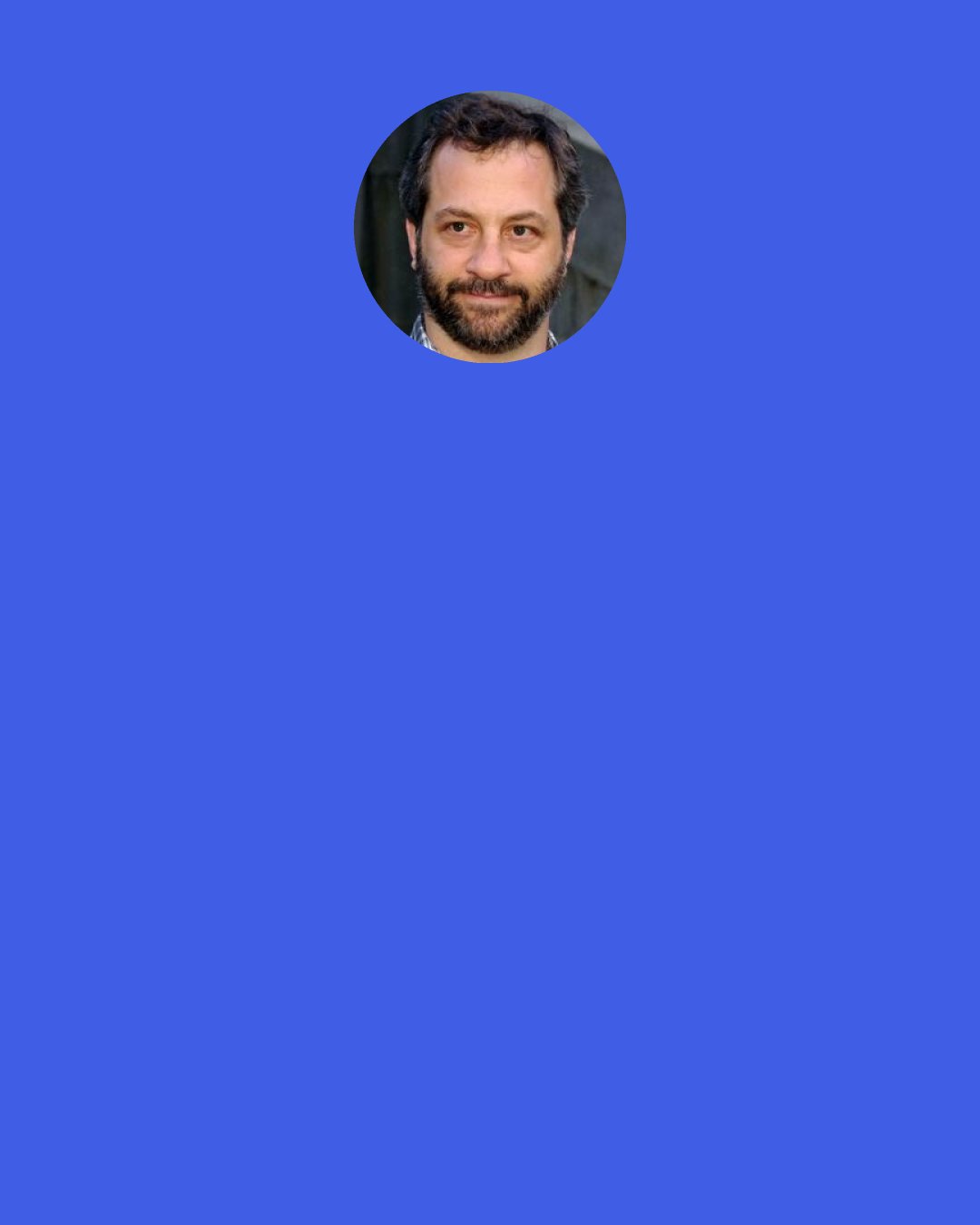 Judd Apatow: People talk about universal intelligence ... I'm reticent to believe almost anything, just because my parents weren't religious at all, but that's when I feel it. People talk about being in the "flow."